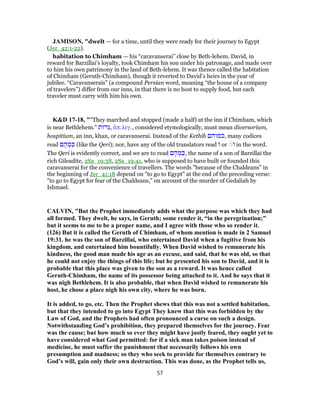 JAMISON, "dwelt — for a time, until they were ready for their journey to Egypt
(Jer_42:1-22).
habitation to Chimham — his “caravanserai” close by Beth-lehem. David, in
reward for Barzillai’s loyalty, took Chimham his son under his patronage, and made over
to him his own patrimony in the land of Beth-lehem. It was thence called the habitation
of Chimham (Geruth-Chimham), though it reverted to David’s heirs in the year of
jubilee. “Caravanserais” (a compound Persian word, meaning “the house of a company
of travelers”) differ from our inns, in that there is no host to supply food, but each
traveler must carry with him his own.
K&D 17-18, ""They marched and stopped (made a half) at the inn if Chimham, which
is near Bethlehem." ‫ֵרוּת‬‫גּ‬, ἅπ.λεγ., considered etymologically, must mean diversorium,
hospitium, an inn, khan, or caravanserai. Instead of the Kethib ‫,כמוהם‬ many codices
read ‫ם‬ ָ‫ה‬ ְ‫מ‬ ִ‫כּ‬ (like the Qeri); nor, have any of the old translators read ‫וּ‬ or ׁ◌‫ו‬ in the word.
The Qeri is evidently correct, and we are to read ‫ם‬ ָ‫ה‬ ְ‫מ‬ ִ‫,כּ‬ the name of a son of Barzillai the
rich Gileadite, 2Sa_19:38, 2Sa_19:41, who is supposed to have built or founded this
caravanserai for the convenience of travellers. The words "because of the Chaldeans" in
the beginning of Jer_41:18 depend on "to go to Egypt" at the end of the preceding verse:
"to go to Egypt for fear of the Chaldeans," on account of the murder of Gedaliah by
Ishmael.
CALVIN, "But the Prophet immediately adds what the purpose was which they had
all formed. They dwelt, he says, in Geruth; some render it, “in the peregrination;”
but it seems to me to be a proper name, and I agree with those who so render it.
(126) But it is called the Geruth of Chimham, of whom mention is made in 2 Samuel
19:31. he was the son of Barzillai, who entertained David when a fugitive from his
kingdom, and entertained him bountifully. When David wished to remunerate his
kindness, the good man made his age as an excuse, and said, that he was old, so that
he could not enjoy the things of this life; but he presented his son to David, and it is
probable that this place was given to the son as a reward. It was hence called
Geruth-Chimham, the name of its possessor being attached to it. And he says that it
was nigh Bethlehem. It is also probable, that when David wished to remunerate his
host, he chose a place nigh his own city, where he was born.
It is added, to go, etc. Then the Prophet shews that this was not a settled habitation,
but that they intended to go into Egypt They knew that this was forbidden by the
Law of God, and the Prophets had often pronounced a curse on such a design.
Notwithstanding God’s prohibition, they prepared themselves for the journey. Fear
was the cause; but how much so ever they might have justly feared, they ought yet to
have considered what God permitted: for if a sick man takes poison instead of
medicine, he must suffer the punishment that necessarily follows his own
presumption and madness; so they who seek to provide for themselves contrary to
God’s will, gain only their own destruction. This was done, as the Prophet tells us,
57
 