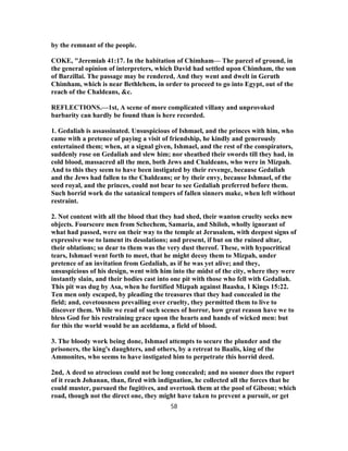 by the remnant of the people.
COKE, "Jeremiah 41:17. In the habitation of Chimham— The parcel of ground, in
the general opinion of interpreters, which David had settled upon Chimham, the son
of Barzillai. The passage may be rendered, And they went and dwelt in Geruth
Chimham, which is near Bethlehem, in order to proceed to go into Egypt, out of the
reach of the Chaldeans, &c.
REFLECTIONS.—1st, A scene of more complicated villany and unprovoked
barbarity can hardly be found than is here recorded.
1. Gedaliah is assassinated. Unsuspicious of Ishmael, and the princes with him, who
came with a pretence of paying a visit of friendship, he kindly and generously
entertained them; when, at a signal given, Ishmael, and the rest of the conspirators,
suddenly rose on Gedaliah and slew him; nor sheathed their swords till they had, in
cold blood, massacred all the men, both Jews and Chaldeans, who were in Mizpah.
And to this they seem to have been instigated by their revenge, because Gedaliah
and the Jews had fallen to the Chaldeans; or by their envy, because Ishmael, of the
seed royal, and the princes, could not bear to see Gedaliah preferred before them.
Such horrid work do the satanical tempers of fallen sinners make, when left without
restraint.
2. Not content with all the blood that they had shed, their wanton cruelty seeks new
objects. Fourscore men from Schechem, Samaria, and Shiloh, wholly ignorant of
what had passed, were on their way to the temple at Jerusalem, with deepest signs of
expressive woe to lament its desolations; and present, if but on the ruined altar,
their oblations; so dear to them was the very dust thereof. These, with hypocritical
tears, Ishmael went forth to meet, that he might decoy them to Mizpah, under
pretence of an invitation from Gedaliah, as if he was yet alive; and they,
unsuspicious of his design, went with him into the midst of the city, where they were
instantly slain, and their bodies cast into one pit with those who fell with Gedaliah.
This pit was dug by Asa, when he fortified Mizpah against Baasha, 1 Kings 15:22.
Ten men only escaped, by pleading the treasures that they had concealed in the
field; and, covetousness prevailing over cruelty, they permitted them to live to
discover them. While we read of such scenes of horror, how great reason have we to
bless God for his restraining grace upon the hearts and hands of wicked men: but
for this the world would be an aceldama, a field of blood.
3. The bloody work being done, Ishmael attempts to secure the plunder and the
prisoners, the king's daughters, and others, by a retreat to Baalis, king of the
Ammonites, who seems to have instigated him to perpetrate this horrid deed.
2nd, A deed so atrocious could not be long concealed; and no sooner does the report
of it reach Johanan, than, fired with indignation, he collected all the forces that he
could muster, pursued the fugitives, and overtook them at the pool of Gibeon; which
road, though not the direct one, they might have taken to prevent a pursuit, or get
58
 