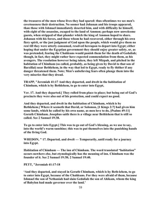 the treasures of the men whose lives they had spared: thus oftentimes we see men's
covetousness their destruction. No sooner had Johanan and his troops appeared,
than those with Ishmael immediately deserted him, and with difficulty he himself,
with eight of the assassins, escaped to the land of Ammon; perhaps now unwelcome
guests, when stripped of that plunder which the king of Ammon hoped to share.
Johanan with his forces, and those whom he had recovered, either through his own
fiery spirit, or the just judgment of God upon the people, which would give them no
rest till they were utterly consumed, resolved hereupon to depart into Egypt; either
hoping that under the Egyptian government they should enjoy greater safety, or, as
was pretended, fearing the Chaldeans would punish them for the death of Gedaliah;
though, in fact, they might rather have expected commendation from them, as his
avengers. The resolution however being taken, they left Mizpah, and pitched in the
habitation of Chimham (so called, probably, as being given by David to that son of
Barzillai) near Bethlehem, in the way that led to Egypt, ready to fly thither if any
danger threatened them. Note; Men's unbelieving fears often plunge them into the
very miseries that they dread.
TRAPP, "Jeremiah 41:17 And they departed, and dwelt in the habitation of
Chimham, which is by Bethlehem, to go to enter into Egypt,
Ver. 17. And they departed.] They rolled from place to place; but being out of God’s
precincts they were also out of his protection, and could expect no good.
And they departed, and dwelt in the habitation of Chimham, which is by
Bethlehem.] Where it seemeth that David, or Solomon, [1 Kings 2:7] had given him
some lands, which he called by his own name, as men love to do, [Psalms 49:11]
Goruth Chimham. Josephus saith there is a village near Bethlehem that is still so
called. See 2 Samuel 19:38.
To go to enter into Egypt.] This was to go out of God’s blessing, as we use to say,
into the world’s warm sunshine; this was to put themselves into the punishing hands
of the living God.
WHEDON, " 17. Departed, and dwelt — Temporarily, until ready for a journey
into Egypt.
Habitation of Chimham — The inn of Chimham. The word translated “habitation”
occurs nowhere else, but etymologically has the meaning of inn. Chimham was the
founder of it. See 2 Samuel 19:38; 2 Samuel 19:40.
PETT, "Jeremiah 41:17-18
‘And they departed, and stayed in Geruth Chimham, which is by Beth-lehem, to go
to enter into Egypt, because of the Chaldeans. For they were afraid of them, because
Ishmael the son of Nethaniah had slain Gedaliah the son of Ahikam, whom the king
of Babylon had made governor over the land.’
59
 