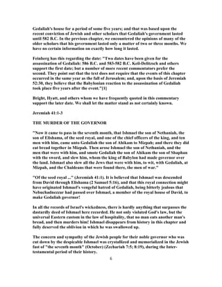 Gedaliah's house for a period of some five years; and that was based upon the
recent conviction of Jewish and other scholars that Gedaliah's government lasted
until 582 B.C. In the previous chapter, we encountered the opinions of many of the
older scholars that his government lasted only a matter of two or three months. We
have no certain information on exactly how long it lasted.
Feinberg has this regarding the date: "Two dates have been given for the
assassination of Gedaliah: 586 B.C. and 583-582 B.C. Keil-Delitzsch and others
support the first date; but a number of more recent commentators prefer the
second. They point out that the text does not require that the events of this chapter
occurred in the same year as the fall of Jerusalem; and, upon the basis of Jeremiah
52:30, they believe that the Babylonian reaction to the assassination of Gedaliah
took place five years after the event."[1]
Bright, Hyatt, and others whom we have frequently quoted in this commentary
support the later date. We shall let the matter stand as not certainly known.
Jeremiah 41:1-3
THE MURDER OF THE GOVERNOR
"Now it came to pass in the seventh month, that Ishmael the son of Nethaniah, the
son of Elishama, of the seed royal, and one of the chief officers of the king, and ten
men with him, came unto Gedaliah the son of Ahikam to Mizpah; and there they did
eat bread together in Mizpah. Then arose Ishmael the son of Nethaniah, and the
men that were with him, and smote Gedaliah the son of Ahikam the son of Shaphan
with the sword, and slew him, whom the king of Babylon had made governor over
the land. Ishmael also slew all the Jews that were with him, to wit, with Gedaliah, at
Mizpah, and the Chaldeans that were found there, the men of war."
"Of the seed royal ..." (Jeremiah 41:1). It is believed that Ishmael was descended
from David through Elishama (2 Samuel 5:16), and that this royal connection might
have originated Ishmael's vengeful hatred of Gedaliah, being bitterly jealous that
Nebuchadnezzar had passed over Ishmael, a member of the royal house of David, to
make Gedaliah governor!
In all the records of Israel's wickedness, there is hardly anything that surpasses the
dastardly deed of Ishmael here recorded. He not only violated God's law, but the
universal Eastern custom in the law of hospitality, that no man eats another man's
bread, and then murders him! Ishmael disappears from history in this chapter and
fully deserved the oblivion in which he was swallowed up.
The concern and sympathy of the Jewish people for their noble governor who was
cut down by the despicable Ishmael was crystallized and memorialized in the Jewish
fast of "the seventh month" (October) (Zechariah 7:5; 8:19), during the Inter-
testamental period of their history.
6
 