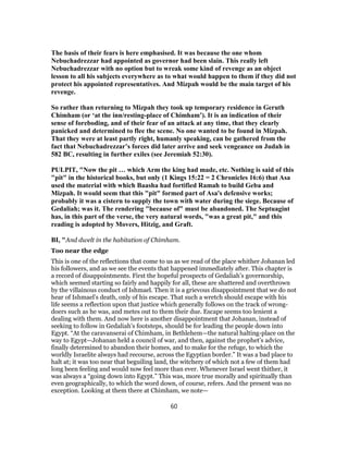 The basis of their fears is here emphasised. It was because the one whom
Nebuchadrezzar had appointed as governor had been slain. This really left
Nebuchadrezzar with no option but to wreak some kind of revenge as an object
lesson to all his subjects everywhere as to what would happen to them if they did not
protect his appointed representatives. And Mizpah would be the main target of his
revenge.
So rather than returning to Mizpah they took up temporary residence in Geruth
Chimham (or ‘at the inn/resting-place of Chimham’). It is an indication of their
sense of foreboding, and of their fear of an attack at any time, that they clearly
panicked and determined to flee the scene. No one wanted to be found in Mizpah.
That they were at least partly right, humanly speaking, can be gathered from the
fact that Nebuchadrezzar’s forces did later arrive and seek vengeance on Judah in
582 BC, resulting in further exiles (see Jeremiah 52:30).
PULPIT, "Now the pit … which Arm the king had made, etc. Nothing is said of this
"pit" in the historical books, but only (1 Kings 15:22 = 2 Chronicles 16:6) that Asa
used the material with which Baasha had fortified Ramah to build Geba and
Mizpah. It would seem that this "pit" formed part of Asa's defensive works;
probably it was a cistern to supply the town with water during the siege. Because of
Gedaliah; was it. The rendering "because of" must be abandoned. The Septuagint
has, in this part of the verse, the very natural words, "was a great pit," and this
reading is adopted by Movers, Hitzig, and Graft.
BI, "And dwelt in the habitation of Chimham.
Too near the edge
This is one of the reflections that come to us as we read of the place whither Johanan led
his followers, and as we see the events that happened immediately after. This chapter is
a record of disappointments. First the hopeful prospects of Gedaliah’s governorship,
which seemed starting so fairly and happily for all, these are shattered and overthrown
by the villainous conduct of Ishmael. Then it is a grievous disappointment that we do not
hear of Ishmael’s death, only of his escape. That such a wretch should escape with his
life seems a reflection upon that justice which generally follows on the track of wrong-
doers such as he was, and metes out to them their due. Escape seems too lenient a
dealing with them. And now here is another disappointment that Johanan, instead of
seeking to follow in Gedaliah’s footsteps, should be for leading the people down into
Egypt. “At the caravanserai of Chimham, in Bethlehem—the natural halting-place on the
way to Egypt—Johanan held a council of war, and then, against the prophet’s advice,
finally determined to abandon their homes, and to make for the refuge, to which the
worldly Israelite always had recourse, across the Egyptian border.” It was a bad place to
halt at; it was too near that beguiling land, the witchery of which not a few of them had
long been feeling and would now feel more than ever. Whenever Israel went thither, it
was always a “going down into Egypt.” This was, more true morally and spiritually than
even geographically, to which the word down, of course, refers. And the present was no
exception. Looking at them there at Chimham, we note—
60
 