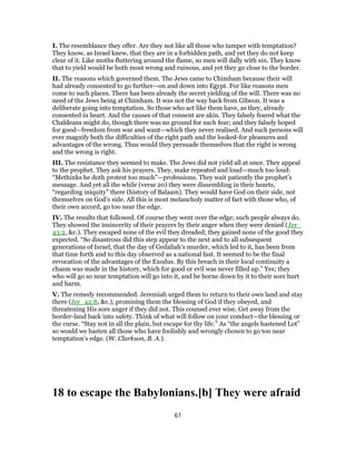 I. The resemblance they offer. Are they not like all those who tamper with temptation?
They know, as Israel knew, that they are in a forbidden path, and yet they do not keep
clear of it. Like moths fluttering around the flame, so men will dally with sin. They know
that to yield would be both most wrong and ruinous, and yet they go close to the border.
II. The reasons which governed them. The Jews came to Chimham because their will
had already consented to go further—on and down into Egypt. For like reasons men
come to such places. There has been already the secret yielding of the will. There was no
need of the Jews being at Chimham. It was not the way back from Gibeon. It was a
deliberate going into temptation. So those who act like them have, as they, already
consented in heart. And the causes of that consent are akin. They falsely feared what the
Chaldeans might do, though there was no ground for such fear; and they falsely hoped
for good—freedom from war and want—which they never realised. And such persons will
ever magnify both the difficulties of the right path and the looked-for pleasures and
advantages of the wrong. Thus would they persuade themselves that the right is wrong
and the wrong is right.
III. The resistance they seemed to make. The Jews did not yield all at once. They appeal
to the prophet. They ask his prayers. They, make repeated and loud—much too loud:
“Methinks he doth protest too much”—professions. They wait patiently the prophet’s
message. And yet all the while (verse 20) they were dissembling in their hearts,
“regarding iniquity” there (history of Balaam). They would have God on their side, not
themselves on God’s side. All this is most melancholy matter of fact with those who, of
their own accord, go too near the edge.
IV. The results that followed. Of course they went over the edge; such people always do.
They showed the insincerity of their prayers by their anger when they were denied (Jer_
43:2, &c.). They escaped none of the evil they dreaded; they gained none of the good they
expected. “So disastrous did this step appear to the next and to all subsequent
generations of Israel, that the day of Gedaliah’s murder, which led to it, has been from
that time forth and to this day observed as a national fast. It seemed to be the final
revocation of the advantages of the Exodus. By this breach in their local continuity a
chasm was made in the history, which for good or evil was never filled up.” Yes; they
who will go so near temptation will go into it, and be borne down by it to their sore hurt
and harm.
V. The remedy recommended. Jeremiah urged them to return to their own land and stay
there (Jer_42:8, &c.), promising them the blessing of God if they obeyed, and
threatening His sore anger if they did not. This counsel ever wise. Get away from the
border-land back into safety. Think of what will follow on your conduct—the blessing or
the curse. “Stay not in all the plain, but escape for thy life.” As “the angels hastened Lot”
so would we hasten all those who have foolishly and wrongly chosen to go too near
temptation’s edge. (W. Clarkson, B. A.).
18 to escape the Babylonians.[b] They were afraid
61
 