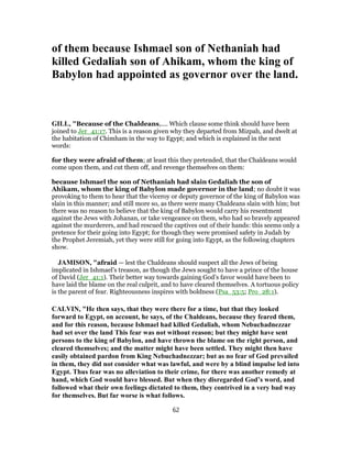 of them because Ishmael son of Nethaniah had
killed Gedaliah son of Ahikam, whom the king of
Babylon had appointed as governor over the land.
GILL, "Because of the Chaldeans,.... Which clause some think should have been
joined to Jer_41:17. This is a reason given why they departed from Mizpah, and dwelt at
the habitation of Chimham in the way to Egypt; and which is explained in the next
words:
for they were afraid of them; at least this they pretended, that the Chaldeans would
come upon them, and cut them off, and revenge themselves on them:
because Ishmael the son of Nethaniah had slain Gedaliah the son of
Ahikam, whom the king of Babylon made governor in the land; no doubt it was
provoking to them to hear that the viceroy or deputy governor of the king of Babylon was
slain in this manner; and still more so, as there were many Chaldeans slain with him; but
there was no reason to believe that the king of Babylon would carry his resentment
against the Jews with Johanan, or take vengeance on them, who had so bravely appeared
against the murderers, and had rescued the captives out of their hands: this seems only a
pretence for their going into Egypt; for though they were promised safety in Judah by
the Prophet Jeremiah, yet they were still for going into Egypt, as the following chapters
show.
JAMISON, "afraid — lest the Chaldeans should suspect all the Jews of being
implicated in Ishmael’s treason, as though the Jews sought to have a prince of the house
of David (Jer_41:1). Their better way towards gaining God’s favor would have been to
have laid the blame on the real culprit, and to have cleared themselves. A tortuous policy
is the parent of fear. Righteousness inspires with boldness (Psa_53:5; Pro_28:1).
CALVIN, "He then says, that they were there for a time, but that they looked
forward to Egypt, on account, he says, of the Chaldeans, because they feared them,
and for this reason, because Ishmael had killed Gedaliah, whom Nebuchadnezzar
had set over the land This fear was not without reason; but they might have sent
persons to the king of Babylon, and have thrown the blame on the right person, and
cleared themselves; and the matter might have been settled. They might then have
easily obtained pardon from King Nebuchadnezzar; but as no fear of God prevailed
in them, they did not consider what was lawful, and were by a blind impulse led into
Egypt. Thus fear was no alleviation to their crime, for there was another remedy at
hand, which God would have blessed. But when they disregarded God’s word, and
followed what their own feelings dictated to them, they contrived in a very bad way
for themselves. But far worse is what follows.
62
 