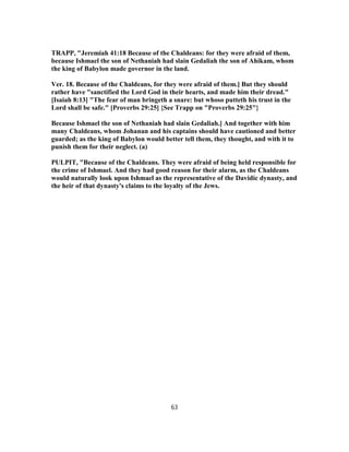 TRAPP, "Jeremiah 41:18 Because of the Chaldeans: for they were afraid of them,
because Ishmael the son of Nethaniah had slain Gedaliah the son of Ahikam, whom
the king of Babylon made governor in the land.
Ver. 18. Because of the Chaldeans, for they were afraid of them.] But they should
rather have "sanctified the Lord God in their hearts, and made him their dread."
[Isaiah 8:13] "The fear of man bringeth a snare: but whoso putteth his trust in the
Lord shall be safe." [Proverbs 29:25] {See Trapp on "Proverbs 29:25"}
Because Ishmael the son of Nethaniah had slain Gedaliah.] And together with him
many Chaldeans, whom Johanan and his captains should have cautioned and better
guarded; as the king of Babylon would better tell them, they thought, and with it to
punish them for their neglect. (a)
PULPIT, "Because of the Chaldeans. They were afraid of being held responsible for
the crime of Ishmael. And they had good reason for their alarm, as the Chaldeans
would naturally look upon Ishmael as the representative of the Davidic dynasty, and
the heir of that dynasty's claims to the loyalty of the Jews.
63
 