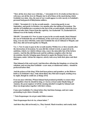 "Slew all the Jews that were with him ..." (Jeremiah 41:3). It is believed that this is a
reference, not all the Jews in Mizpah, but to all of those at the meal during which
Gedaliah was slain. Also, the men of war would appear to refer merely to Gedaliah's
personal bodyguard of Babylonian soldiers.
COKE, "Jeremiah 41:1. In the seventh month— Answering partly to our
September, and partly to October, two months after the taking of Jerusalem. The
murder of Gedaliah gave occasion to the fast of the seventh month, which the Jews
observed after their return from the captivity. See Zechariah 7:5; Zechariah 8:19.
Ishmael was of the family of David.
TRAPP, "Jeremiah 41:1 Now it came to pass in the seventh month, [that] Ishmael
the son of Nethaniah the son of Elishama, of the seed royal, and the princes of the
king, even ten men with him, came unto Gedaliah the son of Ahikam to Mizpah; and
there they did eat bread together in Mizpah.
Ver. 1. Now it came to pass in the seventh month.] Within two or three months after
the destruction of Jerusalem. So soon did this wicked wretch, so spurred on by
ambition, which ever rideth without reins, renew the miserable fate of his forlorn
country. And the like did Barcocab and his seditious complices after the last
devastation, thereby bringing upon themselves again the Roman forces, who
thereupon, under Adrian the emperor, utterly took away both their place and their
nation.
That Ishmael of the seed royal.] And therefore affecting the kingdom, or at least the
ruledom; and envying that Gedaliah - a new man, or mushroom rather, - should be
preferred before him.
And the princes of the king.] Who had been princes and grandees, as the Hebrew
hath it, in Zedekiah’s days, with whom likely they fled and escaped, stealing away
by night, though he could not. [2 Kings 25:4]
Even ten men with him.] Whom Ishmael had promised probably to restore their
principalities when he should be king, or viceroy at least under Baalis King of
Ammon, the great engineer of all the ensuing mischief wrought by Ishmael and
these ten desperadoes together with their retinue.
Came unto Gedaliah.] To whom before they had done homage, and now came
pretending to give him a friendly visit.
“ Tuta frequensque via est per amici fallere nomen:
Tuta frequensque licet sit via, crimen habet. ”
And there they did eat bread,] i.e., They feasted. Much treachery and cruelty hath
7
 
