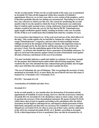 ‘In the seventh month.’ If this was the seventh month of the same year as mentioned
in Jeremiah 39:3 then all this happened within three months of Gedaliah’s
appointment. However, as we have seen, this is a new section of the prophecy, and it
is therefore probable that the two datings are unconnected. That being so we do not
have any reference to which year this was. The reason for mentioning the seventh
month is that it was the month in which the Feast of Tabernacles was celebrated,
thus it would be quite normal to have a large celebratory feast in that month. Many
scholars would in fact date the year by the fact that in 582 BC Nebuchadrezzar
again sought retribution against Judah, resulting in further exiles (see Jeremiah
52:30). If this is so it would mean that Gedaliah had ruled for a number of years.
It is stressed here that Ishmael was ‘of the seed royal and one of the chief officers of
the king’. This would explain why he had fled to Ammon for refuge in order to
escape Nebuchadrezzar’s vengeance, and once there he had seemingly become
willingly involved in the intrigues of the king of Ammon. His important status in
Judah is brought out by the fact that he and his men alone were invited to the
governor’s feast. Note the underlining again of the fact that ‘they ate bread
together’. As all knew this should have been a guarantee of friendship and peace. To
agree to eat bread with someone against whom you had evil intentions went against
all codes of decency and honour in the eyes of an oriental.
‘Ten men’ probably indicates a small unit similar to a platoon. It was large enough
for the purpose that Ishmael had in mind whilst still not being suspicious. These
would be the ones who attended the feast. Ishmael had quite probably also brought
other men with him who acted under his orders outside the feast.
‘The son of Nethaniah, the son of Elishama.’ This was perhaps the secretary of state
mentioned in Jeremiah 36:12, or more likely the son of David who bore this name (2
Samuel 5:6; 1 Chronicles 3:8; 1 Chronicles 14:7).
PULPIT, "Jeremiah 41:1-10
Assassination of Gedaliah and other Jews.
Jeremiah 41:1
In the seventh month; i.e. two months after the destruction of Jerusalem and the
appointment of Gedaliah. It seems strange, however, that the occurrences related in
Jeremiah 40:1-16; Jeremiah 41:1-18. should have taken so short a time. Gratz calls
in question the accuracy of the chronological statement. He quotes Ezekiel 33:24-29,
which shows that at least six months (according to his calculation) after the fall of
Jerusalem Jewish fugitives still lingered on, and hoped to obtain possession of their
fatherland, and points out that time was necessary for Gedaliah to erect a temple at
Mizpah (see on Ezekiel 33:5), for cities to arise out of their ruins, and for cultivation
of the soil to be resumed (Jeremiah 40:10). ‹je-3› Besides, according to Jeremiah
52:30, a third deportation of Jews is mentioned. How can this be accounted for, if,
9
 