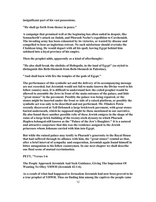 insignificant part of his vast possessions.
"He shall go forth from thence in peace."
A campaign that promised well at the beginning has often ended in despair, like
Sennacherib’s attack on Judah, and Pharaoh Necho’s expedition to Carchemish.
The invading army has been exhausted by its victories, or wasted by disease and
compelled to beat an inglorious retreat. No such misfortune should overtake the
Chaldean king. He would depart with all his spoil, leaving Egypt behind him
subdued into a loyal province of his empire.
Then the prophet adds, apparently as a kind of afterthought:-
"He also shall break the obelisks of Heliopolis, in the land of Egypt" (so styled to
distinguish this Beth-Shemesh from Beth-Shemesh in Palestine),
"And shall burn with fire the temples of the gods of Egypt."
The performance of this symbolic act and the delivery of its accompanying message
are not recorded, but Jeremiah would not fail to make known the Divine word to his
fellow country men, It is difficult to understand how the exiled prophet would be
allowed to assemble the Jews in front of the main entrance of the palace, and hide
"great stones" in the pavement. Possibly the palace was being repaired, or the
stones might be inserted under the front or side of a raised platform, or possibly the
symbolic act was only to be described and not performed. Mr. Flinders Petrie
recently discovered at Tell Defenneh a large brickwork pavement, with great stones
buried underneath, which he supposed might be those mentioned in our narrative.
He also found there another possible relic of these Jewish emigres in the shape of the
ruins of a large brick building of the twenty-sixth dynasty-to which Pharaoh
Hophra belonged-still known as the "Palace of the Jew’s Daughter." It is a natural
and attractive conjecture that this was the residence assigned to the Jewish
princesses whom Johanan carried with him into Egypt.
But while the ruined palace may testify to Pharaoh’s generosity to the Royal House
that had suffered through its alliance with him, the "great stones" remind us that,
after a brief interval of sympathy and cooperation, Jeremiah again found himself in
bitter antagonism to his fellow countrymen. In our next chapter we shall describe
one final scene of mutual recrimination.
PETT, "Verses 1-6
The People Approach Jeremiah And Seek Guidance, Giving The Impression Of
Wanting To Obey YHWH (Jeremiah 42:1-6).
As a result of what had happened to Jerusalem Jeremiah had now been proved to be
a true prophet of YHWH. Thus on finding him among the captives the people came
12
 