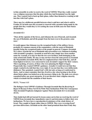 to him ostensibly in order to receive the word of YHWH. What they really wanted
was a religious assurance that the plan which they had formulated was the right
one. They wanted God to back up their plans, rather than themselves wanting to fall
into line with God’s plans.
There may be a deliberate parallel between what is said here and what is said in
Exodus 24. In both cases the covenant is renewed with a promise being made by the
people that they would obey it. It is setting the scene in both cases for their future
disobedience.
Jeremiah 42:1
‘Then all the captains of the forces, and Johanan the son of Kareah, and Jezaniah
the son of Hoshaiah, and all the people from the least even to the greatest, came
near,’
It would appear that Johanan was the recognised leader of the military forces,
probably by common consent of the commanders, with the son(s) of Hoshaiah
possibly being the recognised leaders of the people in general. Compare Jeremiah
43:1 where Azariah the son of Hoshaiah takes precedence over Johanan in dealing
with Jeremiah’s prophecy. Jezaniah as used here may simply have been another
name for Azariah, or it may be that the two were brothers, both belonging to the
same aristocratic family. He may or may not have been the same person as Jezaniah
the Maachathite (Jeremiah 40:8). But it is emphasised here that both they, and all
from highest to lowest, were concerned to seek Jeremiah’s support for their venture.
This is speaking, of course, of those who were planning the flight to Egypt.
Purportedly they wanted YHWH’s guidance. Actually it would turn out that they
simply wanted to be told that they were right. It was not that they were deliberately
dishonest. They genuinely wanted God’s will, but only as long as it conformed to
theirs. And we must remember that they lived in a day when turning to the divine
about future plans was looked on as the necessary thing to do. The gods were always
consulted before any great enterprise. It is not therefore their religious sincerity
which is in doubt but the condition of their hearts.
PETT, "Verses 1-13
The Refugees Seek YHWH’s Guidance Through Jeremiah But On Receiving It
Reject It Because It Does Not Fit In With Their Inclinations With The Consequence
That Jeremiah Prophesies Judgment Against Them (Jeremiah 42:1 to Jeremiah
43:13).
That Judah had still not learned its lesson comes out in that on receiving the word of
YHWH from Jeremiah they immediately reject it and determine to follow their own
inclinations. We have here a reproduction in miniature of the whole history of
Israel. They sought to Egypt rather than to YHWH. They were reversing Israel’
previous deliverance. Jeremiah on the other hand promised them that if only they
13
 