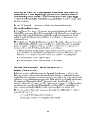 would obey YHWH all that he had prophesied against Judah would be reversed,
but they refused to listen. Mighty Egypt appeared to offer a better guarantee of
safety than the promises of YHWH. Little were they to know that mighty Egypt
would itself be humiliated by Nebuchadrezzar, and that they would be caught up in
the repercussions.
BI 1-6, "All the people . . . came near, and said unto Jeremiah the prophet.
The people and the prophet
I. Prayerfulness. “Pray for us.” The prophet was implored to intercede with God on
behalf of his countrymen. That which prosperity had failed to teach, was quickly learned
in the day of adversity. God is honoured when His people cast themselves on His all-
sufficiency; and He will repay their confidence by revelations of enlarged, and ever-
enlarging, favour.
II. Teachableness. “That the Lord thy God may show,” &c. Matthew Henry well says, “In
every difficult and doubtful case our eye must be up to God for direction: we cannot be
guided by a spirit of prophecy, which has ceased; but we may pray to be guided in our
movements by a spirit of wisdom, and the hints of providence.”
1. A teachable spirit is not a credulous spirit. It does not believe, except on evidence;
as the preacher is to persuade men, so is he ever to re-echo the first words God
addresses to His rebellious creatures, “Come, now, and let us reason together.”
2. A teachable spirit is not a captious spirit.
3. A teachable spirit is not a reluctant spirit. (W. G. Barrett.)
The Lord shall answer you, I will declare it unto you.—
Portrait of a true preacher
I. The true preacher seeks his message for the people from Heaven. “I will pray,” &c.
There are preachers who seek their message from the theories of philosophy, from the
works of literature, from the conclusions of their own reasoning. But a true teacher looks
to Heaven. In his studies his great question is, “What saith the Lord”; in his ministration
his language is, “Thus saith the Lord.” We cannot render the spiritual service to
humanity, of which it is in urgent need, by endeavouring to instruct it with human ideas,
even though they come from the highest intellects of the world. The ideas of God can
alone renovate, spiritually enlighten, purify, ennoble, and save the human soul.
II. The true preacher delivers his message to the people full and faithfully. “I will keep
nothing back from you.”
(1) Though it strike against your prejudices.
(2) Though it enkindle your indignation. (Homilist.)
14
 
