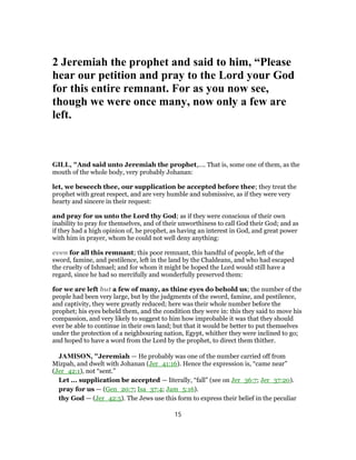2 Jeremiah the prophet and said to him, “Please
hear our petition and pray to the Lord your God
for this entire remnant. For as you now see,
though we were once many, now only a few are
left.
GILL, "And said unto Jeremiah the prophet,.... That is, some one of them, as the
mouth of the whole body, very probably Johanan:
let, we beseech thee, our supplication be accepted before thee; they treat the
prophet with great respect, and are very humble and submissive, as if they were very
hearty and sincere in their request:
and pray for us unto the Lord thy God; as if they were conscious of their own
inability to pray for themselves, and of their unworthiness to call God their God; and as
if they had a high opinion of, he prophet, as having an interest in God, and great power
with him in prayer, whom he could not well deny anything:
even for all this remnant; this poor remnant, this handful of people, left of the
sword, famine, and pestilence, left in the land by the Chaldeans, and who had escaped
the cruelty of Ishmael; and for whom it might be hoped the Lord would still have a
regard, since he had so mercifully and wonderfully preserved them:
for we are left but a few of many, as thine eyes do behold us; the number of the
people had been very large, but by the judgments of the sword, famine, and pestilence,
and captivity, they were greatly reduced; here was their whole number before the
prophet; his eyes beheld them, and the condition they were in: this they said to move his
compassion, and very likely to suggest to him how improbable it was that they should
ever be able to continue in their own land; but that it would be better to put themselves
under the protection of a neighbouring nation, Egypt, whither they were inclined to go;
and hoped to have a word from the Lord by the prophet, to direct them thither.
JAMISON, "Jeremiah — He probably was one of the number carried off from
Mizpah, and dwelt with Johanan (Jer_41:16). Hence the expression is, “came near”
(Jer_42:1), not “sent.”
Let ... supplication be accepted — literally, “fall” (see on Jer_36:7; Jer_37:20).
pray for us — (Gen_20:7; Isa_37:4; Jam_5:16).
thy God — (Jer_42:5). The Jews use this form to express their belief in the peculiar
15
 