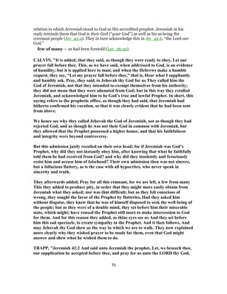 relation in which Jeremiah stood to God as His accredited prophet. Jeremiah in his
reply reminds them that God is their God (“your God”) as well as his as being the
covenant people (Jer_42:4). They in turn acknowledge this in Jer_42:6, “the Lord our
God.”
few of many — as had been foretold (Lev_26:22).
CALVIN, "It is added, that they said, as though they were ready to obey, Let our
prayer fall before thee. This, as we have said, when addressed to God, is an evidence
of humility; but it is applied here to man; and when the Hebrews make a humble
request, they say, “Let my prayer fall before thee,” that is, Hear what I suppliantly
and humbly ask. Pray, they said, to Jehovah thy God for us They called him the
God of Jeremiah, not that they intended to exempt themselves from his authority;
they did not mean that they were alienated from God; but in this way they extolled
Jeremiah, and acknowledged him to be God’s true and lawful Prophet. In short, this
saying refers to the prophetic office, as though they had said, that Jeremiah had
hitherto confirmed his vocation, so that it was clearly evident that he had been sent
from above.
We hence see why they called Jehovah the God of Jeremiah, not as though they had
rejected God, and as though he was not their God in common with Jeremiah, but
they allowed that the Prophet possessed a higher honor, and that his faithfulness
and integrity were beyond controversy.
But this admission justly recoiled on their own head; for if Jeremiah was God’s
Prophet, why did they not instantly obey him, after knowing that what he faithfully
told them he had received from God? and why did they insolently and ferociously
resist him and accuse him of falsehood? Their own admission then was not sincere,
but a fallacious flattery, as is the case with all hypocrites, who never speak in
sincerity and truth.
They afterwards added, Pray for all this remnant, for we are left, a few from many
This they added to produce pity, in order that they might more easily obtain from
Jeremiah what they asked; nor was that difficult; but as they felt conscious of
wrong, they sought the favor of the Prophet by flatteries, Had they asked him
without disguise, they knew that he was of himself disposed to seek the well being of
the people; but as they were of a double mind, they set before him their miserable
state, which might; have roused the Prophet still more to make intercession to God
for them. And for this reason they added, as thine eyes see us And they set before
him this sad spectacle, to create sympathy in the Prophet. And it then follows, And
may Jehovah thy God shew us the way in which we are to walk. They now explained
more clearly why they wished prayer to be made for them, even that God might
answer and shew what he wished them to do.
TRAPP, "Jeremiah 42:2 And said unto Jeremiah the prophet, Let, we beseech thee,
our supplication be accepted before thee, and pray for us unto the LORD thy God,
16
 