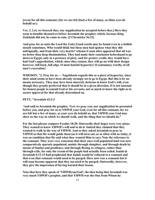 [even] for all this remnant; (for we are left [but] a few of many, as thine eyes do
behold us:)
Ver. 2. Let, we beseech thee, our supplication be accepted before thee.] Here they
seem to humble themselves before Jeremiah the prophet; which, because King
Zedekiah did not, he came to ruin. [2 Chronicles 36:12]
And pray for us unto the Lord thy God.] Good words may be found even in a hellish
mouth sometimes. Who would think but these men had spoken what they did
unfeignedly, and from their very hearts? whenas it soon after appeared that all was
no better than deep dissimulation. They had made their conclusion beforehand to go
down to Egypt, only in a pretence of piety, and for greater credit, they would have
had God’s approbation; which, since they cannot, they will go on with their design
however, fall back, fall edge. O most hateful hypocrisy! O contumacy worthy of all
men’s execration!
WHEDON, "2. Pray for us — Nagelsbach regards this as a piece of hypocrisy, since
their mind seems to have been already strongly set to go to Egypt. But this is by no
means necessary. They may have been sincerely desirous to know God’s will, even
though they greatly preferred that it should be in a given direction. It is not unusual
for honest people to consult God or his servants, not so much to know the right as to
secure approval for that already determined on.
PETT, "Jeremiah 42:2-3
‘And said to Jeremiah the prophet, “Let, we pray you, our supplication be presented
before you, and pray for us to YHWH your God, even for all this remnant, for we
are left but a few of many, as your eyes do behold us, that YHWH your God may
show us the way in which we should walk, and the thing that we should do.”
For the last phrase compare Exodus 18:20. Outwardly their hopes were very pious.
They wanted to know YHWH’s will and to do it. Indeed they claimed that they
wanted to walk in the way of YHWH. And so they asked Jeremiah to pray to
YHWH so that He would guide them (as it will turn out, as so often with us today, it
was on condition that He said what they wanted Him to say). Note the reference to
the remnant. They were very conscious that their once well populated land was now
comparatively sparsely populated, mainly through slaughter, and through death by
means of famine and pestilence, and through fleeing as refugees, rather than
through exile, for only the cream of the people had actually been exiled. Isaiah in
Jeremiah 6:11-13 had prophesied that Judah would be reduced to a remnant and
that even that remnant would need to be purged. Here now was a remnant but it
will soon become apparent that they too need to be purged. Outwardly, however,
they give the impression of having learned their lesson.
Note that here they speak of ‘YHWHyourGod’, the idea being that Jeremiah was
very much YHWH’s prophet, and that YHWH was the One from Whom he
17
 