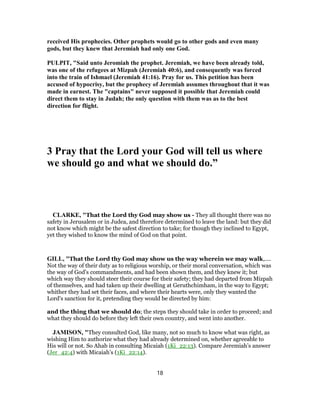 received His prophecies. Other prophets would go to other gods and even many
gods, but they knew that Jeremiah had only one God.
PULPIT, "Said unto Jeromiah the prophet. Jeremiah, we have been already told,
was one of the refugees at Mizpah (Jeremiah 40:6), and consequently was forced
into the train of Ishmael (Jeremiah 41:16). Pray for us. This petition has been
accused of hypocrisy, but the prophecy of Jeremiah assumes throughout that it was
made in earnest. The "captains" never supposed it possible that Jeremiah could
direct them to stay in Judah; the only question with them was as to the best
direction for flight.
3 Pray that the Lord your God will tell us where
we should go and what we should do.”
CLARKE, "That the Lord thy God may show us - They all thought there was no
safety in Jerusalem or in Judea, and therefore determined to leave the land: but they did
not know which might be the safest direction to take; for though they inclined to Egypt,
yet they wished to know the mind of God on that point.
GILL, "That the Lord thy God may show us the way wherein we may walk,....
Not the way of their duty as to religious worship, or their moral conversation, which was
the way of God's commandments, and had been shown them, and they knew it; but
which way they should steer their course for their safety; they had departed from Mizpah
of themselves, and had taken up their dwelling at Geruthchimham, in the way to Egypt;
whither they had set their faces, and where their hearts were, only they wanted the
Lord's sanction for it, pretending they would be directed by him:
and the thing that we should do; the steps they should take in order to proceed; and
what they should do before they left their own country, and went into another.
JAMISON, "They consulted God, like many, not so much to know what was right, as
wishing Him to authorize what they had already determined on, whether agreeable to
His will or not. So Ahab in consulting Micaiah (1Ki_22:13). Compare Jeremiah’s answer
(Jer_42:4) with Micaiah’s (1Ki_22:14).
18
 