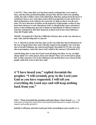 CALVIN, "They came then, as it has been stated, as though they were ready to
obey; and then they professed humility, because they did not wish to do anything
rashly, but only to follow where God called them. Had they spoken from the heart, it
would have been a rare virtue thus to-have fled in perplexities to God, and to have
allowed themselves to be ruled by his word; but we shall see that it was all a pre-
tence. We have then here set before us the hypocrisy of that people, so that we may
learn that whenever we ask what pleases God, we should bring a pure and sincere
heart, so that nothing may prevent or hinder us immediately to embrace whatever
God may command us. But their hypocrisy is discovered to have been still baser,
when the Prophet adds,
TRAPP, "Jeremiah 42:3 That the LORD thy God may shew us the way wherein we
may walk, and the thing that we may do.
Ver. 3. That the Lord thy God may show us the way.] But they had set themselves in
the way to Egypt before they came with this request to the prophet: why went they
else to Goruth Chimham, the road toward Egypt? [Jeremiah 41:17] why were they
also so peremptory, when they knew God’s mind to the contrary? [Jeremiah 43:7]
And the thing that we may do.] Good words all along; but those, we say, are light
cheap: Quid vero verba quaero, facta cum videam? They were as forward to speak
fair, as their ancestors were in the wilderness; but oh that there were a heart in this
people, saith God, to do as they have said!
4 “I have heard you,” replied Jeremiah the
prophet. “I will certainly pray to the Lord your
God as you have requested; I will tell you
everything the Lord says and will keep nothing
back from you.”
GILL, "Then Jeremiah the prophet said unto them, I have heard you,.... He
took notice of what they said to him, and found himself disposed to comply with their
request, and readily granted it:
behold, I will pray unto the Lord your God, according to your words; be an
19
 