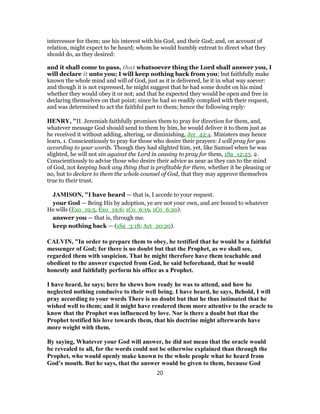 intercessor for them; use his interest with his God, and their God; and, on account of
relation, might expect to be heard; whom he would humbly entreat to direct what they
should do, as they desired:
and it shall come to pass, that whatsoever thing the Lord shall answer you, I
will declare it unto you; I will keep nothing back from you; but faithfully make
known the whole mind and will of God, just as it is delivered, be it in what way soever:
and though it is not expressed, he might suggest that he had some doubt on his mind
whether they would obey it or not; and that he expected they would be open and free in
declaring themselves on that point; since he had so readily complied with their request,
and was determined to act the faithful part to them; hence the following reply:
HENRY, "II. Jeremiah faithfully promises them to pray for direction for them, and,
whatever message God should send to them by him, he would deliver it to them just as
he received it without adding, altering, or diminishing, Jer_42:4. Ministers may hence
learn, 1. Conscientiously to pray for those who desire their prayers: I will pray for you
according to your words. Though they had slighted him, yet, like Samuel when he was
slighted, he will not sin against the Lord in ceasing to pray for them, 1Sa_12:23. 2.
Conscientiously to advise those who desire their advice as near as they can to the mind
of God, not keeping back any thing that is profitable for them, whether it be pleasing or
no, but to declare to them the whole counsel of God, that they may approve themselves
true to their trust.
JAMISON, "I have heard — that is, I accede to your request.
your God — Being His by adoption, ye are not your own, and are bound to whatever
He wills (Exo_19:5, Exo_19:6; 1Co_6:19, 1Co_6:20).
answer you — that is, through me.
keep nothing back — (1Sa_3:18; Act_20:20).
CALVIN, "In order to prepare them to obey, he testified that he would be a faithful
messenger of God; for there is no doubt but that the Prophet, as we shall see,
regarded them with suspicion. That he might therefore have them teachable and
obedient to the answer expected from God, he said beforehand, that he would
honestly and faithfully perform his office as a Prophet.
I have heard, he says; here he shews how ready he was to attend, and how he
neglected nothing conducive to their well being. I have heard, he says, Behold, I will
pray according to your words There is no doubt but that he thus intimated that he
wished well to them; and it might have rendered them more attentive to the oracle to
know that the Prophet was influenced by love. Nor is there a doubt but that the
Prophet testified his love towards them, that his doctrine might afterwards have
more weight with them.
By saying, Whatever your God will answer, he did not mean that the oracle would
be revealed to all, for the words could not be otherwise explained than through the
Prophet, who would openly make known to the whole people what he heard from
God’s mouth. But he says, that the answer would be given to them, because God
20
 