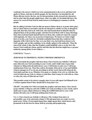 would give the answer which was to be communicated to all, as it is said that God
spoke to Moses, and also to all the people, for the doctrine was intended for all.
Moses did not receive the law, nor its interpretation, in his own private character,
but in order that the people might know what was right. So Jeremiah did here; the
answer he received from God he made known as belonging in common to all the
people.
But in calling God their God, he did not mean to flatter them or to praise their piety,
but to exhort them to surrender and devote themselves wholly to God, as though he
had said, that they had to do with God, who had bound them to himself when he
adopted them as his peculiar people, and then favored them with so many blessings.
Since then God had made himself known to them, they could not reject his counsel
with impunity, for there was no pretext of ignorance. We hence see what weight
there is in this, your God; for Jeremiah reminded them that they could not with
impunity trifle with God, for they were not their own, but had been chosen to be
God’s people, and on this condition, to be wholly subject to his authority. Then the
sum of the whole is this, that the Prophet would faithfully convey to the Jews the
answer God would give them; and he said this that his doctrine might have a greater
authority among them. It now follows, —
COFFMAN, "Verse 4
JEREMIAH TO PROPHESY; PEOPLE PROMISE OBEDIENCE
"Then Jeremiah the prophet said unto them, I have heard you; behold, I will pray
unto Jehovah your God according to your words; and it shall come to pass that
whatsoever thing Jehovah shall answer you, I will declare it unto you; I will keep
nothing back from you. Then they said to Jeremiah, Jehovah be a true and faithful
witness amongst us, if we do not according to all the word wherewith Jehovah thy
God shall send thee to us. Whether it be good, or whether it be evil, we will obey the
word of Jehovah our God, to whom we send thee; that it many be well with us, when
we obey the voice of Jehovah our God."
This promise seems to be sincere enough, since it even calls upon God Himself to be
a witness against them if they should fail to keep their vow.
TRAPP, "Jeremiah 42:4 Then Jeremiah the prophet said unto them, I have heard
[you]; behold, I will pray unto the LORD your God according to your words; and it
shall come to pass, [that] whatsoever thing the LORD shall answer you, I will
declare [it] unto you; I will keep nothing back from you.
Ver. 4. I have heard you; behold, I will pray.] The wisdom from above is
persuasible, easy to be entreated, [James 3:18] and good men are ready to every
good work. [Titus 3:1] Jeremiah hoped they might speak their whole hearts, and
promiseth to do his best for them, both by praying and prophesying.
21
 