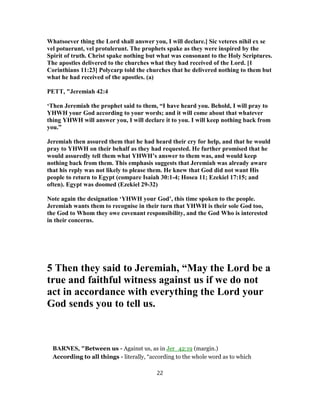 Whatsoever thing the Lord shall answer you, I will declare.] Sic veteres nihil ex se
vel potuerunt, vel protulerunt. The prophets spake as they were inspired by the
Spirit of truth. Christ spake nothing but what was consonant to the Holy Scriptures.
The apostles delivered to the churches what they had received of the Lord. [1
Corinthians 11:23] Polycarp told the churches that he delivered nothing to them but
what he had received of the apostles. (a)
PETT, "Jeremiah 42:4
‘Then Jeremiah the prophet said to them, “I have heard you. Behold, I will pray to
YHWH your God according to your words; and it will come about that whatever
thing YHWH will answer you, I will declare it to you. I will keep nothing back from
you.”
Jeremiah then assured them that he had heard their cry for help, and that he would
pray to YHWH on their behalf as they had requested. He further promised that he
would assuredly tell them what YHWH’s answer to them was, and would keep
nothing back from them. This emphasis suggests that Jeremiah was already aware
that his reply was not likely to please them. He knew that God did not want His
people to return to Egypt (compare Isaiah 30:1-4; Hosea 11; Ezekiel 17:15; and
often). Egypt was doomed (Ezekiel 29-32)
Note again the designation ‘YHWH your God’, this time spoken to the people.
Jeremiah wants them to recognise in their turn that YHWH is their sole God too,
the God to Whom they owe covenant responsibility, and the God Who is interested
in their concerns.
5 Then they said to Jeremiah, “May the Lord be a
true and faithful witness against us if we do not
act in accordance with everything the Lord your
God sends you to tell us.
BARNES, "Between us - Against us, as in Jer_42:19 (margin.)
According to all things - literally, “according to the whole word as to which
22
 