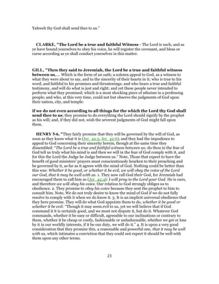 Yahweh thy God shall send thee to us.”
CLARKE, "The Lord be a true and faithful Witness - The Lord is such; and as
ye have bound yourselves to obey his voice, he will register the covenant, and bless or
curse according as ye shall conduct yourselves in this matter.
GILL, "Then they said to Jeremiah, the Lord be a true and faithful witness
between us,.... Which is the form of an oath; a solemn appeal to God, as a witness to
what they were about to say, and to the sincerity of their hearts in it; who is true to his
word, and faithful to his promises and threatenings; and who bears a true and faithful
testimony, and will do what is just and right; and yet these people never intended to
perform what they promised; which is a most shocking piece of atheism in a professing
people; and who, at this very time, could not but observe the judgments of God upon
their nation, city, and temple:
if we do not even according to all things for the which the Lord thy God shall
send thee to us; they promise to do everything the Lord should signify by the prophet
as his will; and, if they did not, wish the severest judgments of God might fall upon
them.
HENRY 5-6, "They fairly promise that they will be governed by the will of God, as
soon as they know what it is (Jer_42:5, Jer_42:6), and they had the impudence to
appeal to God concerning their sincerity herein, though at the same time they
dissembled: “The Lord be a true and faithful witness between us; do thou in the fear of
God tell us truly what his mind is and then we will in the fear of God comply with it, and
for this the Lord the Judge be Judge between us.” Note, Those that expect to have the
benefit of good ministers' prayers must conscientiously hearken to their preaching and
be governed by it, as far as it agrees with the mind of God. Nothing could be better than
this was: Whether it be good, or whether it be evil, we will obey the voice of the Lord
our God, that it may be well with us. 1. They now call God their God, for Jeremiah had
encouraged them to call him so (Jer_42:4): I will pray to the Lord your God. He is ours,
and therefore we will obey his voice. Our relation to God strongly obliges us to
obedience. 2. They promise to obey his voice because they sent the prophet to him to
consult him. Note, We do not truly desire to know the mind of God if we do not fully
resolve to comply with it when we do know it. 3. It is an implicit universal obedience that
they here promise. They will do what God appoints them to do, whether it be good or
whether it be evil: “Though it may seem evil to us, yet we will believe that if God
command it it is certainly good, and we must not dispute it, but do it. Whatever God
commands, whether it be easy or difficult, agreeable to our inclinations or contrary to
them, whether it be cheap or costly, fashionable or unfashionable, whether we get or lose
by it in our worldly interests, if it be our duty, we will do it.” 4. It is upon a very good
consideration that they promise this, a reasonable and powerful one, that it may be well
with us, which intimates a conviction that they could not expect it should be well with
them upon any other terms.
23
 
