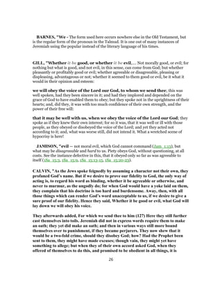 BARNES, "We - The form used here occurs nowhere else in the Old Testament, but
is the regular form of the pronoun in the Talmud. It is one out of many instances of
Jeremiah using the popular instead of the literary language of his times.
GILL, "Whether it be good, or whether it be evil,.... Not morally good, or evil; for
nothing but what is good, and not evil, in this sense, can come from God; but whether
pleasantly or profitably good or evil; whether agreeable or disagreeable, pleasing or
displeasing, advantageous or not; whether it seemed to them good or evil, be it what it
would in their opinion and esteem:
we will obey the voice of the Lord our God, to whom we send thee; this was
well spoken, had they been sincere in it; and had they implored and depended on the
grace of God to have enabled them to obey; but they spoke not in the uprightness of their
hearts; and, did they, it was with too much confidence of their own strength, and the
power of their free will:
that it may be well with us, when we obey the voice of the Lord our God; they
spoke as if they knew their own interest; for so it was, that it was well or ill with those
people, as they obeyed or disobeyed the voice of the Lord; and yet they acted not
according to it; and, what was worse still, did not intend it. What a wretched scene of
hypocrisy is here!
JAMISON, "evil — not moral evil, which God cannot command (Jam_1:13), but
what may be disagreeable and hard to us. Piety obeys God, without questioning, at all
costs. See the instance defective in this, that it obeyed only so far as was agreeable to
itself (1Sa_15:3, 1Sa_15:9, 1Sa_15:13-15, 1Sa_15:20-23).
CALVIN, "As the Jews spoke feignedly by assuming a character not their own, they
profaned God’s name. But if we desire to prove our fidelity to God, the only way of
acting is, to regard his word as binding, whether it be agreeable or otherwise, and
never to murmur, as the ungodly do; for when God would have a yoke laid on them,
they complain that his doctrine is too hard and burdensome. Away, then, with all
those things which can render God’s word unacceptable to us, if we desire to give a
sure proof of our fidelity. Hence they said, Whether it be good or evil, what God will
lay down we will obey his voice.
They afterwards added, For which we send thee to him (127) Here they still further
cast themselves into toils. Jeremiah did not in express words require them to make
an oath; they yet did make an oath; and then in various ways still more bound
themselves over to punishment, if they became perjurers. They now shew that it
would be a two-fold crime, should they disobey God; how? Had the Prophet been
sent to them, they might have made excuses; though vain, they might yet have
something to allege; but when they of their own accord asked God, when they
offered of themselves to do this, and promised to be obedient in all things, it is
26
 