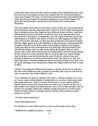 evident that unless afterwards they acted according to their pledged faith, they must
have been more inexcusable, because they tempted God: for who induced them to
come to the Prophet? We hence see that God extorted from them what doubled their
crime. But the more hypocrites attempt by disguises to conceal their impiety, the
faster they bind themselves, and the more they kindle God’s wrath against
themselves.
They then added, That it may be well with us when we obey the voice of Jehovah By
this circumstance also they aggravated their crime. For if the Prophet had promised
them a prosperous issue, they might not have believed; in that case they would have
indeed sinned; but their wicked-ness would have been more tolerable than when
they themselves had spoken, as though they were the organs of the Holy Spirit; they
said themselves, It shall be well with us; it will be our chief happiness to follow the
voice of God and to obey him. As, then, they thus protested to God and the Prophet,
that they might appear to be God’s faithful servants, the greater condemnation they
brought on themselves; for if they believed that nothing would turn out happily,
except according to God’s command, how was it that they did not submit to God?
why did they despise what was afterwards said by the Prophet? But as we have
already said, as they deceived themselves by dealing falsely with God and profaning
his holy name, let us learn and know that we can in no other way expect a happy
issue in all that we do, but by obeying the voice of God; for whatever men may
attempt of themselves, it will be accursed before God. This, then, is our only sure
hope, that when we attempt nothing but what is according to God’s word, there will
be a good and happy issue, though many things may happen otherwise than we hope
or think.
TRAPP, "Jeremiah 42:6 Whether [it be] good, or whether [it be] evil, we will obey
the voice of the LORD our God, to whom we send thee; that it may be well with us,
when we obey the voice of the LORD our God.
Ver. 6. Whether it be good, or whether it be evil,] i.e., Whether it please us or cross
us. Veniat, veniat verbum Domini: et submittemus ei, sexcenta si nobis essent colla,
said a good man once - that is, Let God’s Word come to us once and he shall be
obeyed, whatever come of it. These in the text seem to say as much, but they say it
only; neither was it much to be liked that they were so free of their promises, and all
in their own strength, without any condition of help from heaven: as if the matter
had been wholly in their own hands, and they had free will to whatsoever good
purpose or practice.
“ O caecas mentes hominum! ”
“O the blind mind of men”
We will obey the voice of the Lord.] Yes, as far as a few good words will go.
“ Pollicitis dives quilibet esse potest. ” - Ovid.
27
 