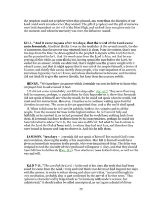 the prophets could not prophesy when they pleased, any more than the disciples of our
Lord could work miracles when they wished. The gift of prophecy and the gift of miracles
were both dependent on the will of the Most High, and each of them was given only for
the moment; and when the necessity was over, the influence ceased.
GILL, "And it came to pass after ten days, that the word of the Lord came
unto Jeremiah. Abarbinel thinks it was on the tenth day of the seventh month, the day
of atonement, that the answer was returned; but it is clear, from the context, that it was
ten days from the time the Jews applied to the prophet to inquire of the Lord for them,
and he promised to do it, that this word came from the Lord to him; not that he was
praying all this while, as some think; but, having spread the case before the Lord, he
waited for an answer; which was deferred, that it might have the greater weight with it
when it came; and that it might appear that it was not of the prophet himself, a device of
his own; and chiefly this was to mortify these people, who were impatient of an answer;
and whose hypocrisy the Lord knew; and whose disobedience he foresaw; and therefore
did not think fit to give the answer directly, but keep them in suspense awhile.
HENRY, "We have here the answer which Jeremiah was sent to deliver to those who
employed him to ask counsel of God.
I. It did not come immediately, not till ten days after, Jer_42:7. They were thus long
held in suspense, perhaps, to punish them for their hypocrisy or to show that Jeremiah
did not speak of himself, nor what he would, for he could not speak when he would, but
must wait for instructions. However, it teaches us to continue waiting upon God for
direction in our way. The vision is for an appointed time, and at the end it shall speak.
II. When it did come he delivered it publicly, both to the captains and to all the
people, from the meanest to those in the highest station; he delivered it fully and
faithfully as he received it, as he had promised that he would keep nothing back from
them. If Jeremiah had been to direct them by his own prudence, perhaps he could not
have told what to advise them to, the case was so difficult; but what he has to advise is
what the Lord the God of Israel saith, to whom they had sent him, and therefore they
were bound in honour and duty to observe it. And this he tells them,
JAMISON, "ten days — Jeremiah did not speak of himself, but waited God’s time
and revelation, showing the reality of his inspiration. Man left to himself would have
given an immediate response to the people, who were impatient of delay. The delay was
designed to test the sincerity of their professed willingness to obey, and that they should
have full time to deliberate (Deu_8:2). True obedience bows to God’s time, as well as His
way and will.
K&D 7-11, "The word of the Lord. - At the end of ten days, the reply that had been
asked for came from the Lord. Hitzig and Graf think that Jeremiah had lingered ten days
with the answer, in order to obtain strong and clear conviction, "matured through his
own meditation, probably also in part confirmed by the arrival of further news." This
opinion is characterized by Nägelsbach as "in harmony with modern science, but
unhistorical;" it should rather be called unscriptural, as resting on a denial of divine
29
 