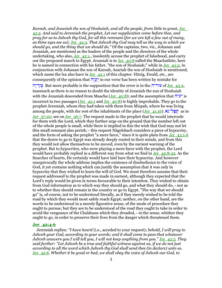 Kareah, and Jezaniah the son of Hoshaiah, and all the people, from little to great, Jer_
42:2. And said to Jeremiah the prophet, Let our supplication come before thee, and
pray for us to Jahveh thy God, for all this remnant (for we are left a few out of many,
as thine eyes see us); Jer_42:3. That Jahveh thy God may tell us the way in which we
should go, and the thing that we should do." Of the captains, two, viz., Johanan and
Jezaniah, are mentioned as the leaders of the people and the directors of the whole
undertaking, who also, Jer_42:1., insolently accuse the prophet of falsehood, and carry
out the proposed march to Egypt. Jezaniah is in Jer_40:8 called the Maachathite; here
he is named in connection with his father, "the son of Hoshaiah;" while in Jer_43:2, in
conjunction with Johanan the son of Kareah, Azariah the son of Hoshaiah is mentioned,
which name the lxx also have in Jer_42:1 of this chapter. Hitzig, Ewald, etc., are
consequently of the opinion that ‫ָה‬‫י‬ְ‫ַנ‬‫ז‬ְ‫י‬ in our verse has been written by mistake for
‫ָה‬‫י‬ ְ‫ַר‬‫ז‬ֲ‫ע‬. But more probable is the supposition that the error is in the ‫עזריה‬ of Jer_43:2,
inasmuch as there is no reason to doubt the identity of Jezaniah the son of Hoshaiah
with the Jezaniah descended from Maacha (Jer_40:8); and the assumption that ‫יזניה‬ is
incorrect in two passages (Jer_42:1 and Jer_40:8) is highly improbable. They go to the
prophet Jeremiah, whom they had taken with them from Mizpah, where he was living
among the people, with the rest of the inhabitants of the place (Jer_41:16). ‫ל־נא‬ָ‫פּ‬ ִָ‫תּ‬ as in
Jer_37:20; see on Jer_36:7. The request made to the prophet that he would intercede
for them with the Lord, which they further urge on the ground that the number left out
of the whole people is small, while there is implied in this the wish that God may not let
this small remnant also perish; - this request Nägelsbach considers a piece of hypocrisy,
and the form of asking the prophet "a mere farce," since it is quite plain from Jer_43:1-6
that the desire to go to Egypt was already deeply rooted in their minds, and from this
they would not allow themselves to be moved, even by the earnest warning of the
prophet. But to hypocrites, who were playing a mere farce with the prophet, the Lord
would have probably replied in a different way from what we find in Jer_42:8-22. As the
Searcher of hearts, He certainly would have laid bare their hypocrisy. And however
unequivocally the whole address implies the existence of disobedience to the voice of
God, it yet contains nothing which can justify the assumption that it was only in
hypocrisy that they wished to learn the will of God. We must therefore assume that their
request addressed to the prophet was made in earnest, although they expected that the
Lord's reply would be given in terms favourable to their intention. They wished to obtain
from God information as to which way they should go, and what they should do, - not as
to whether they should remain in the country or go to Egypt. "The way that we should
go" is, of course, not to be understood literally, as if they merely wished to be told the
road by which they would most safely reach Egypt; neither, on the other hand, are the
words to be understood in a merely figurative sense, of the mode of procedure they
ought to pursue; but they are to be understood of the road they ought to take in order to
avoid the vengeance of the Chaldeans which they dreaded, - in the sense, whither they
ought to go, in order to preserve their lives from the danger which threatened them.
Jer_42:4-6
Jeremiah replies: "I have heard (i.e., acceded to your request); behold, I will pray to
Jahveh your God, according to your words; and it shall come to pass that whatever
Jahveh answers you I will tell you, I will not keep anything from you." Jer_42:5. They
said further: "Let Jahveh be a true and faithful witness against us, if we do not just
according to all the word which Jahveh thy God shall send thee (to declare) unto us.
Jer_42:6. Whether it be good or bad, we shall obey the voice of Jahveh our God, to
3
 