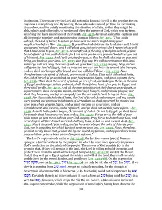 inspiration. The reason why the Lord did not make known His will to the prophet for ten
days was a disciplinary one. By waiting, those who asked would get time for bethinking
themselves, and for quietly considering the situation of affairs, so that they might be
able, calmly and collectedly, to receive and obey the answer of God, which was far from
satisfying the fears and wishes of their heart. Jer_42:8. Jeremiah called the captains and
all the people together, and announced to them as follows: Jer_42:9. "Thus saith
Jahveh, the God of Israel, to whom ye have sent me, that I might bring your
supplication before Him: Jer_42:10. If ye will indeed abide in this land, then will I build
you up and not pull down; and I will plant you, but not root out; for I repent of the evil
that I have done to you. Jer_42:11. Be not afraid of the king of Babylon, whom ye fear,
be not afraid of him, saith Jahveh; for I am with you to save you and to deliver you out
of his hand. Jer_42:12. And I will get pity for you, so that he shall take pity on you, and
bring you back to your land. Jer_42:13. But if ye say, We will not remain in this land,
so that ye will not obey the voice of Jahveh your God, Jer_42:14. Saying, Nay, but we
will go to the land of Egypt, that we may not see war nor hear the wound of a trumpet,
and we shall not hunger after bread, and we will dwell there. - Jer_42:15. Now
therefore hear the word of Jahveh, ye remnant of Judah: Thus saith Jahveh of hosts,
the God of Israel, If ye do indeed set your face to go to Egypt, and go to sojourn there,
Jer_42:16. Then shall the sword, of which ye are afraid, overtake you there, in the land
of Egypt, and hunger, which ye dread, shall there follow hard after you, in Egypt, and
there shall ye die. Jer_42:17. And all the men who have set their face to go to Egypt, to
sojourn there, shall die by the sword, and through hunger, and from the plague; nor
shall they have any one left or escaped from the evil which I will bring on them. Jer_
42:18. For thus saith Jahveh of hosts, the God of Israel: As mine anger and my wrath
were poured out upon the inhabitants of Jerusalem, so shall my wrath be poured out
upon you when ye go to Egypt, and ye shall become an execration, and an
astonishment, and a curse, and a reproach, and ye shall not see this place again. - Jer_
42:19. Jahveh hath spoken to you, O remnant of Judah. Go not to Egypt: ye shall know
for certain that I have warned you to-day. Jer_42:20. For ye err at the risk of your
souls when ye sent me to Jahveh your God, saying, Pray for us to Jahveh our God, and
according to all that Jahveh our God shall say to us, so tell us, and we will do it. Jer_
42:21. Now I have told you to-day, and ye have not obeyed the voice of Jahveh your
God, nor in anything for which He hath sent me unto you. Jer_42:22. Now, therefore,
ye must surely know that ye shall die by the sword, by famine, and by pestilence in the
place whither ye have been pleased to go to sojourn."
The Lord's reply extends as far as Jer_42:18; the last four verses (19-22) form an
epilogue, a further address by the prophet, in which he once more specially impresses
God's resolution on the minds of the people. The answer of God consists (1) in the
promise that, if they will remain in the land, the Lord is willing to build them up, and
protect them from the wrath of the king of Babylon (Jer_42:9-12); and (2) the threat
that, if they will go to Egypt against the advice and will of the Lord, they shall certainly
perish there by the sword, famine, and pestilence (Jer_42:13-18). On the expression
‫יל‬ ִ‫פּ‬ ַ‫ה‬ ‫ָה‬‫נּ‬ ִ‫ה‬ ְ‫,תּ‬ see on Jer_36:7. ‫ב‬ ‫שׁ‬ (Jer_42:10) can only be inf. abs. of ‫ב‬ַ‫ָשׁ‬‫י‬, for ‫ב‬ ‫ָשׁ‬‫י‬ ; if we
view it as coming from ‫שׁוּב‬ morf , we get no suitable meaning, for the thought si
revertendo illuc manseritis in hâc terrâ (C. B. Michaelis) could not be expressed by ‫ב‬ ‫שׁ‬
‫בוּ‬ ְ‫שׁ‬ ֵ‫.תּ‬ Certainly there is no other instance of such a form as ‫ב‬ ‫שׁ‬ being used for ‫ב‬ ‫ָשׁ‬‫י‬; in a
verb like ‫ב‬ַ‫ָשׁ‬‫י‬, however, which drops the ‫י‬ in the inf. constr., a like omission in the inf.
abs. is quite conceivable, while the supposition of some injury having been done to the
30
 