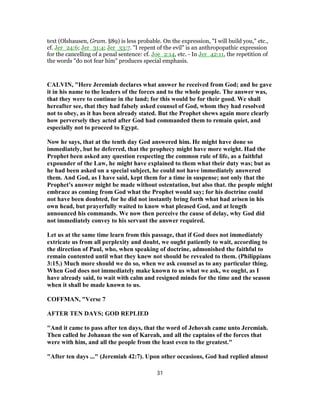 text (Olshausen, Gram. §89) is less probable. On the expression, "I will build you," etc.,
cf. Jer_24:6; Jer_31:4; Jer_33:7. "I repent of the evil" is an anthropopathic expression
for the cancelling of a penal sentence: cf. Joe_2:14, etc. - In Jer_42:11, the repetition of
the words "do not fear him" produces special emphasis.
CALVIN, "Here Jeremiah declares what answer he received from God; and he gave
it in his name to the leaders of the forces and to the whole people. The answer was,
that they were to continue in the land; for this would be for their good. We shall
hereafter see, that they had falsely asked counsel of God, whom they had resolved
not to obey, as it has been already stated. But the Prophet shews again more clearly
how perversely they acted after God had commanded them to remain quiet, and
especially not to proceed to Egypt.
Now he says, that at the tenth day God answered him. He might have done so
immediately, but he deferred, that the prophecy might have more weight. Had the
Prophet been asked any question respecting the common rule of life, as a faithful
expounder of the Law, he might have explained to them what their duty was; but as
he had been asked on a special subject, he could not have immediately answered
them. And God, as I have said, kept them for a time in suspense; not only that the
Prophet’s answer might be made without ostentation, but also that. the people might
embrace as coming from God what the Prophet would say; for his doctrine could
not have been doubted, for he did not instantly bring forth what had arisen in his
own head, but prayerfully waited to know what pleased God, and at length
announced his commands. We now then perceive the cause of delay, why God did
not immediately convey to his servant the answer required.
Let us at the same time learn from this passage, that if God does not immediately
extricate us from all perplexity and doubt, we ought patiently to wait, according to
the direction of Paul, who, when speaking of doctrine, admonished the faithful to
remain contented until what they knew not should be revealed to them. (Philippians
3:15.) Much more should we do so, when we ask counsel as to any particular thing.
When God does not immediately make known to us what we ask, we ought, as I
have already said, to wait with calm and resigned minds for the time and the season
when it shall be made known to us.
COFFMAN, "Verse 7
AFTER TEN DAYS; GOD REPLIED
"And it came to pass after ten days, that the word of Jehovah came unto Jeremiah.
Then called he Johanan the son of Kareah, and all the captains of the forces that
were with him, and all the people from the least even to the greatest."
"After ten days ..." (Jeremiah 42:7). Upon other occasions, God had replied almost
31
 