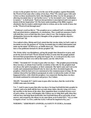 at once to the prophet; but here, as in the case of the prophecy against Hananiah,
the Word of God came after a delay of ten days. Why? We cannot agree with such
writers as those mentioned by Keil, who thought the delay was for the purpose of
allowing Jeremiah time to "get further news," or for Jeremiah's own "meditations
to mature." As Keil noted, "Such an interpretation is unscriptural and rests upon a
denial of divine inspiration."[3] The basic understanding of the Bible requires
absolutely that its readers understand what is written, not as the words of men, but
as the "Word of God through men!"
Feinberg's word on this is: "The prophets never confused God's revelation with
their personal desires, judgments, or conclusions. They would not announce God's
will until they were certain that they knew what it was. The Scripture always
distinguishes between the subjective thoughts of the prophets and the objective
Word of God."[4]
Two radical critics, Hitzig and Graf, stated that the ten-day delay in God's reply to
Jeremiah was for the purpose of "Giving Jeremiah time to collect information and
make up his mind."[5] However, as Smith observed, "That would turn Jeremiah
into a wise politician instead of a divine prophet!"[6]
The 10-day delay was disciplinary, giving the people time themselves to pray and
await the arrival of God's Word. Instead of that, it seems that the people pushed
forward their preparations for going into Egypt; for, as events proved, they were
determined to do their own will in that matter, not the will of God.
COKE, "Jeremiah 42:7. It came to pass after ten days— The prophet prayed during
these ten days, to obtain from God the revelation of his will; for the prophets had
not always the spirit of prophecy at their command. The Spirit came and went as he
would, and communicated himself only by intervals. Here Jeremiah begins the
prophecy which he had as it were announced at the commencement of chap. 40: the
relation whereof he has hitherto postponed, in order to inform his reader of what
happened before, with which his prophecy was connected. During these ten days
Jeremiah continued in retirement and prayer. See Calmet.
TRAPP, "Jeremiah 42:7 And it came to pass after ten days, that the word of the
LORD came unto Jeremiah.
Ver. 7. And it came to pass that after ten days.] So long God held his holy prophet in
request; and so he doth still his best servants many times, thereby tying, as it were,
the sacrifice to the horns of the altar. How impatient those wretched roysters were
of such a delay, we may well imagine (the Chinese use to whip their gods when they
will not hear and help them forthwith); but God held them off as unworthy of any
answer, and seemed by his silence to say unto them, as in Ezekiel 20:3, "Are ye come
to inquire of me? As I live, saith the Lord, I will not be inquired of by you."
WHEDON, " JEREMIAH’S ANSWER, (A) SAFETY IN JUDEA, Jeremiah
32
 