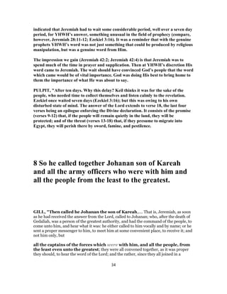 indicated that Jeremiah had to wait some considerable period, well over a seven day
period, for YHWH’s answer, something unusual in the field of prophecy (compare,
however, Jeremiah 28:11-12; Ezekiel 3:16). It was a reminder that with the genuine
prophets YHWH’s word was not just something that could be produced by religious
manipulation, but was a genuine word from Him.
The impression we gain (Jeremiah 42:2; Jeremiah 42:4) is that Jeremiah was to
spend much of the time in prayer and supplication. Then at YHWH’s discretion His
word came to Jeremiah. The wait should have convinced God’s people that the word
which came would be of vital importance. God was doing His best to bring home to
them the importance of what He was about to say.
PULPIT, "After ten days. Why this delay? Keil thinks it was for the sake of the
people, who needed time to collect themselves and listen calmly to the revelation.
Ezekiel once waited seven days (Ezekiel 3:16); but this was owing to his own
disturbed state of mind. The answer of the Lord extends to verse 18, the last four
verses being an epilogue enforcing the Divine declaration. It consists of the promise
(verses 9-12) that, if the people will remain quietly in the land, they will be
protected; and of the threat (verses 13-18) that, if they presume to migrate into
Egypt, they will perish there by sword, famine, and pestilence.
8 So he called together Johanan son of Kareah
and all the army officers who were with him and
all the people from the least to the greatest.
GILL, "Then called he Johanan the son of Kareah,.... That is, Jeremiah, as soon
as he had received the answer from the Lord, called to Johanan; who, after the death of
Gedaliah, was a person of the greatest authority, and had the command of the people, to
come unto him, and hear what it was: he either called to him vocally and by name; or he
sent a proper messenger to him, to meet him at some convenient place, to receive it; and
not him only, but
all the captains of the forces which were with him, and all the people, from
the least even unto the greatest; they were all convened together, as it was proper
they should, to hear the word of the Lord; and the rather, since they all joined in a
34
 