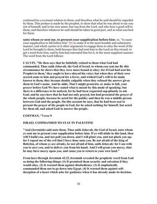 continued in a covenant relation to them; and therefore what he said should be regarded
by them. This preface is made by the prophet, to show that what he was about to say was
not of himself, and in his own name; but was from the Lord, and who bore a good will to
them; and therefore whatever he said should be taken in good part, and as what was best
for them:
unto whom ye sent me, to present your supplication before him; or, "to cause
your supplication to fall before him" (t); to make it in the most humble and submissive
manner; and which carries in it other arguments to engage them to obey the word of the
Lord he brought to them; both because they had sent him to the Lord on this errand, to
get a word from him; and by him had entreated him for it, in the most suppliant manner.
The word from the Lord follows:
CALVIN, "He then says that he faithfully related to them what God had
commanded, Thus saith Jehovah, the God of Israel, to whom you sent me By this
circumstance he shews that they were more bound to obey; for if God had sent his
Prophet to them,’ they ought to have obeyed his voice; but when they of their own
accord came to him and prayed for a favor, and wished God’s will to be made
known to them, they became doubly culpable when they refused the answer given
them in God’s name. And he adds, That I might prostrate, or make to fall, your
prayer before God We have stated what is meant by this mode of speaking; but
there is a difference to be noticed, for he had been requested sup-pliantly to ask
God; and he says here that he had not only prayed, but had presented the prayer of
the whole people, because he acted for the public; and then he was a middle person
between God and the people. On this account he says, that he had been seat to
present the prayer of the people to God, for he asked nothing for himself, but acted
for them all, and asked God to answer the people.
COFFMAN, "Verse 9
ISRAEL COMMANDED TO STAY IN PALESTINE
"And (Jeremiah) said unto them, Thus saith Jehovah, the God of Israel, unto whom
ye sent me to present your supplication before him: If ye will abide in this land, then
will I build you, and not pull you down, and I will plant you, and not pluck you up;
for I repent me of the evil that I have done unto you. Be not afraid of the king of
Babylon, of whom ye are afraid,; be not afraid of him, saith Jehovah: for I am with
you to save you, and to deliver you from his hand. And I will grant you mercy, that
he may have mercy upon you, and cause you to return to your own land."
From here through Jeremiah 42:22 Jeremiah revealed the prophetic word from God
as doing the following things: (1) It promised them security and salvation if they
would obey. (2) It warned them against disobedience. (3) It emphatically
commanded them not to go down into Egypt. (4) It warned them against self-
deception of a heart which asks for guidance when it has already made its decision.
36
 