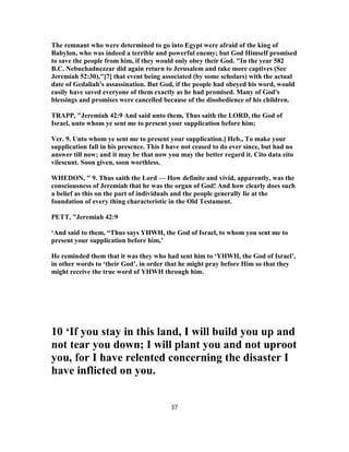 The remnant who were determined to go into Egypt were afraid of the king of
Babylon, who was indeed a terrible and powerful enemy; but God Himself promised
to save the people from him, if they would only obey their God. "In the year 582
B.C. Nebuchadnezzar did again return to Jerusalem and take more captives (See
Jeremiah 52:30),"[7] that event being associated (by some scholars) with the actual
date of Gedaliah's assassination. But God, if the people had obeyed his word, would
easily have saved everyone of them exactly as he had promised. Many of God's
blessings and promises were cancelled because of the disobedience of his children.
TRAPP, "Jeremiah 42:9 And said unto them, Thus saith the LORD, the God of
Israel, unto whom ye sent me to present your supplication before him;
Ver. 9. Unto whom ye sent me to present your supplication.] Heb., To make your
supplication fall in his presence. This I have not ceased to do ever since, but had no
answer till now; and it may be that now you may the better regard it. Cito data eito
vilescunt. Soon given, soon worthless.
WHEDON, " 9. Thus saith the Lord — How definite and vivid, apparently, was the
consciousness of Jeremiah that he was the organ of God! And how clearly does such
a belief as this on the part of individuals and the people generally lie at the
foundation of every thing characteristic in the Old Testament.
PETT, "Jeremiah 42:9
‘And said to them, “Thus says YHWH, the God of Israel, to whom you sent me to
present your supplication before him,’
He reminded them that it was they who had sent him to ‘YHWH, the God of Israel’,
in other words to ‘their God’, in order that he might pray before Him so that they
might receive the true word of YHWH through him.
10 ‘If you stay in this land, I will build you up and
not tear you down; I will plant you and not uproot
you, for I have relented concerning the disaster I
have inflicted on you.
37
 