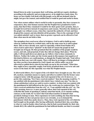 himself down in order to promote their well being, and did not require obedience
according to his authority and sovereign power, as he might have justly done. We
hence see how kindly God dealt with this people, as he did not demand what he
might, but gave his counsel, and testified that it would be good and useful to them.
Now when orators adduce what is useful in order to persuade, they have recourse to
conjectures, they state human reasons; but the Prophet here promised in God’s
name, that that if they remained it would be for their good. God’s promise, then, is
brought forward here instead of conjectures and reasons. Therefore the obstinacy of
the people was without excuse, when they rejected the authority of God; and then
despised his counsel, and also disbelieved his promise. Then to the contempt of God
was added unbelief: and we know that no greater reproach can be offered to God
than when men do not believe him.
The metaphors here used occur often in Scripture. God is said to build up men
when he confirms them in a settled state; and in the same sense he is said to plant
them. This we have already seen, and it is especially evident from Psalms 44:2,
where God is said to have “planted” in the land of Canaan the people he had
brought out of Egypt. He then promised that the condition of the people would be
secure, and safe, and perpetual, if only they did not change their place. When he
adds, I will not pull down nor pluck up, he: follows what is done commonly in
Hebrew. Neither the Latins nor the Greeks speak in this manner; but negatives of
this kind in Hebrew are confirmations, as though the Prophet had said, “God will so
plant you that your root will remain. There will then be no danger of being plucked
up when you have been planted by God’s hand; nor will he suffer you to be
subverted or pulled down when he has built you up by his own hand.” What then
they ought to have especially sought, God freely promised them, even to be safe and
secure in the land; for this especially was what the Prophet meant.
It afterwards follows, For I repent of the evil which I have brought on you. The verb
‫,נחם‬ nuchem, sometimes means to repent, and often to comfort; but the former sense
comports better with this passage, that God repented of the evil. If, however, we
prefer this rendering, “For I have received comfort,” then the meaning would be, “I
am satisfied with the punishment with which I have visited your sins;” for they to
whom satisfaction is given are said to receive comfort. As then God was content with
the punishment he had inflicted on the Jews, the words may be rendered thus, “For
I have received satisfaction from the evil,” or, “I am satisfied with the evil,” etc. The
other meaning, however, is more generally taken, that God repented of the evil.
(128) But this mode of speaking is, indeed, somewhat harsh, yet it contains nothing
contrary to the truth; for we know that God often transfers to himself what
peculiarly belongs to man. Then repentance in God is nothing else than that having
been pacified, he does not pursue men to an extremity, so as to demand the
punishment which they justly deserve. Thus, then, God repented of the evil which he
had brought on the people, after having sufficiently chastised their sins, according
to what we read in Isaiah, when God says, that he had exacted double for their sins.
(Isaiah 40:2.) He called the punishment he had inflicted double, not that it exceeded
39
 
