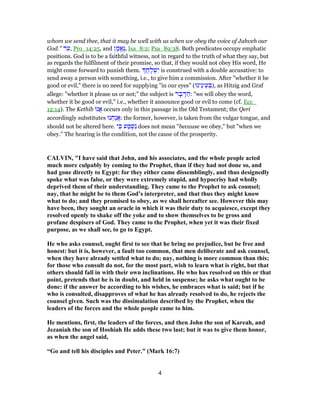 whom we send thee, that it may be well with us when we obey the voice of Jahveh our
God." ‫ד‬ֵ‫,ע‬ Pro_14:25, and ‫ן‬ ָ‫ֱמ‬‫א‬ֶ‫נ‬, Isa_8:2; Psa_89:38. Both predicates occupy emphatic
positions. God is to be a faithful witness, not in regard to the truth of what they say, but
as regards the fulfilment of their promise, so that, if they would not obey His word, He
might come forward to punish them. ֲ‫ח‬ָ‫ל‬ ְ‫שׁ‬ִ‫י‬ is construed with a double accusative: to
send away a person with something, i.e., to give him a commission. After "whether it be
good or evil," there is no need for supplying "in our eyes" (‫ֵינוּ‬‫נ‬‫י‬ֵ‫ע‬ ְ‫,)בּ‬ as Hitzig and Graf
allege: "whether it please us or not;" the subject is ‫ר‬ ָ‫ב‬ ָ‫דּ‬ ַ‫:ה‬ "we will obey the word,
whether it be good or evil," i.e., whether it announce good or evil to come (cf. Ecc_
12:14). The Kethib ‫ֲנוּ‬‫א‬ occurs only in this passage in the Old Testament; the Qeri
accordingly substitutes ‫נוּ‬ ְ‫ַח‬‫נ‬ֲ‫א‬: the former, however, is taken from the vulgar tongue, and
should not be altered here. ‫י‬ ִ‫כּ‬ ‫ע‬ ַ‫מ‬ ְ‫שׁ‬ִ‫נ‬ does not mean "because we obey," but "when we
obey." The hearing is the condition, not the cause of the prosperity.
CALVIN, "I have said that John, and his associates, and the whole people acted
much more culpably by coming to the Prophet, than if they had not done so, and
had gone directly to Egypt: for they either came dissemblingly, and thus designedly
spoke what was false, or they were extremely stupid, and hypocrisy had wholly
deprived them of their understanding. They came to the Prophet to ask counsel;
nay, that he might be to them God’s interpreter, and that thus they might know
what to do; and they promised to obey, as we shall hereafter see. However this may
have been, they sought an oracle in which it was their duty to acquiesce, except they
resolved openly to shake off the yoke and to show themselves to be gross and
profane despisers of God. They came to the Prophet, when yet it was their fixed
purpose, as we shall see, to go to Egypt.
He who asks counsel, ought first to see that he bring no prejudice, but be free and
honest: but it is, however, a fault too common, that men deliberate and ask counsel,
when they have already settled what to do; nay, nothing is more common than this;
for those who consult do not, for the most part, wish to learn what is right, but that
others should fall in with their own inclinations. He who has resolved on this or that
point, pretends that he is in doubt, and held in suspense; he asks what ought to be
done: if the answer be according to his wishes, he embraces what is said; but if he
who is consulted, disapproves of what he has already resolved to do, he rejects the
counsel given. Such was the dissimulation described by the Prophet, when the
leaders of the forces and the whole people came to him.
He mentions, first, the leaders of the forces, and then John the son of Kareah, and
Jezaniah the son of Hoshiah He adds these two last; but it was to give them honor,
as when the angel said,
“Go and tell his disciples and Peter.” (Mark 16:7)
4
 