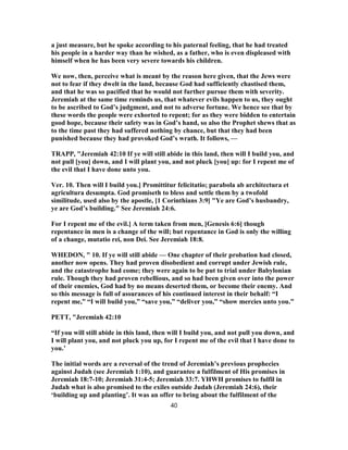 a just measure, but he spoke according to his paternal feeling, that he had treated
his people in a harder way than he wished, as a father, who is even displeased with
himself when he has been very severe towards his children.
We now, then, perceive what is meant by the reason here given, that the Jews were
not to fear if they dwelt in the land, because God had sufficiently chastised them,
and that he was so pacified that he would not further pursue them with severity.
Jeremiah at the same time reminds us, that whatever evils happen to us, they ought
to be ascribed to God’s judgment, and not to adverse fortune. We hence see that by
these words the people were exhorted to repent; for as they were bidden to entertain
good hope, because their safety was in God’s hand, so also the Prophet shews that as
to the time past they had suffered nothing by chance, but that they had been
punished because they had provoked God’s wrath. It follows, —
TRAPP, "Jeremiah 42:10 If ye will still abide in this land, then will I build you, and
not pull [you] down, and I will plant you, and not pluck [you] up: for I repent me of
the evil that I have done unto you.
Ver. 10. Then will I build you.] Promittitur felicitatio; parabola ab architectura et
agricultura desumpta. God promiseth to bless and settle them by a twofold
similitude, used also by the apostle, [1 Corinthians 3:9] "Ye are God’s husbandry,
ye are God’s building." See Jeremiah 24:6.
For I repent me of the evil.] A term taken from men, [Genesis 6:6] though
repentance in men is a change of the will; but repentance in God is only the willing
of a change, mutatio rei, non Dei. See Jeremiah 18:8.
WHEDON, " 10. If ye will still abide — One chapter of their probation had closed,
another now opens. They had proven disobedient and corrupt under Jewish rule,
and the catastrophe had come; they were again to be put to trial under Babylonian
rule. Though they had proven rebellious, and so had been given over into the power
of their enemies, God had by no means deserted them, or become their enemy. And
so this message is full of assurances of his continued interest in their behalf: “I
repent me,” “I will build you,” “save you,” “deliver you,” “show mercies unto you.”
PETT, "Jeremiah 42:10
“If you will still abide in this land, then will I build you, and not pull you down, and
I will plant you, and not pluck you up, for I repent me of the evil that I have done to
you.’
The initial words are a reversal of the trend of Jeremiah’s previous prophecies
against Judah (see Jeremiah 1:10), and guarantee a fulfilment of His promises in
Jeremiah 18:7-10; Jeremiah 31:4-5; Jeremiah 33:7. YHWH promises to fulfil in
Judah what is also promised to the exiles outside Judah (Jeremiah 24:6), their
‘building up and planting’. It was an offer to bring about the fulfilment of the
40
 