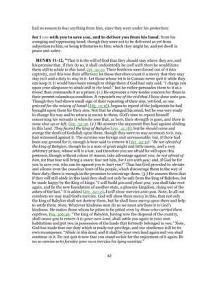had no reason to fear anything from him, since they were under his protection:
for I am with you to save you, and to deliver you from his hand; from his
avenging and oppressing hand; though they were not to be delivered as yet from
subjection to him, or being tributaries to him; which they might be, and yet dwell in
peace and safety.
HENRY 11-12, "That it is the will of God that they should stay where they are, and
his promise that, if they do so, it shall undoubtedly be well with them he would have
them still to abide in this land, Jer_42:10. Their brethren were forced out of it into
captivity, and this was their affliction; let those therefore count it a mercy that they may
stay in it and a duty to stay in it. Let those whose lot is in Canaan never quit it while they
can keep it. It would have been enough to oblige them if God had only said, “I charge you
upon your allegiance to abide still in the land;” but he rather persuades them to it as a
friend than commands it as a prince. (1.) He expresses a very tender concern for them in
their present calamitous condition: It repenteth me of the evil that I have done unto you.
Though they had shown small sign of their repenting of their sins, yet God, as one
grieved for the misery of Israel (Jdg_10:16), begins to repent of the judgments he had
brought upon them for their sins. Not that he changed his mind, but he was very ready
to change his way and to return in mercy to them. God's time to repent himself
concerning his servants is when he sees that, as here, their strength is gone, and there is
none shut up or left, Deu_32:36. (2.) He answers the argument they had against abiding
in this land. They feared the king of Babylon (Jer_41:18), lest he should come and
avenge the death of Gedaliah upon them, though they were no way accessory to it, nay,
had witnessed against it. The surmise was foreign and unreasonable; but, if there had
been any ground for it, enough is here said to remove it (Jer_42:11): “Be not afraid of
the king of Babylon, though he is a man of great might and little mercy, and a very
arbitrary prince, whose will is a law, and therefore you are afraid he will upon this
pretence, though without colour of reason, take advantage against you; be not afraid of
him, for that fear will bring a snare: fear not him, for I am with you; and, if God be for
you to save you, who can be against you to hurt you?” Thus has God provided to obviate
and silence even the causeless fears of his people, which discourage them in the way of
their duty; there is enough in the promises to encourage them. (3.) He assures them that
if they will still abide in this land they shall not only be safe from the king of Babylon, but
be made happy by the King of kings: “I will build you and plant you; you shall take root
again, and be the new foundation of another state, a phoenix-kingdom, rising out of the
ashes of the last.” It is added (Jer_42:12), I will show mercies unto you. Note, In all our
comforts we may read God's mercies. God will show them mercy in this, that not only
the king of Babylon shall not destroy them, but he shall have mercy upon them and help
to settle them. Note, Whatever kindness men do us we must attribute it to God's
kindness. He makes those whom he pities to be pitied even by those who carried them
captives, Psa_106:46. “The king of Babylon, having now the disposal of the country,
shall cause you to return it to your own land, shall settle you again in your own
habitations and put you in possession of the lands that formerly belonged to you.” Note,
God has made that our duty which is really our privilege, and our obedience will be its
own recompence. “Abide in this land, and it shall be your own land again and you shall
continue in it. Do not quit it now that you stand so fair for the enjoyment of it again. Be
no so unwise as to forsake your own mercies for lying vanities.”
42
 
