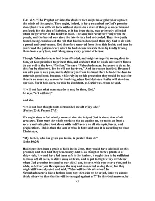 CALVIN, "The Prophet obviates the doubt which might have grieved or agitated
the minds of the people. They ought, indeed, to have recumbed on God’s promise
alone; but it was difficult to be without doubts in a state of things so uncertain and
confused; for the king of Babylon, as it has been stated, was grievously offended
when the governor of the land was slain. The king had received wrong from the
people, and the heat of war since the late victory had not cooled. They then justly
feared, being conscious of the evil that had been done; and then they had to do with
a proud and cruel enemy. God therefore removed from them this doubt; and thus he
confirmed the paternal care which he had shewn towards them by kindly freeing
them from every fear, and taking away every ground of terror.
Though Nebuchadnezzar had been offended, and might avenge the wrong done to
him, yet God promised to prevent this, and declared that he would not suffer him to
do any evil to the Jews. “Ye fear,” he says, “Nebuchadnezzar, but cease to do so; let
this fear be dismissed, for he will not hurt you.” And the reason is added, Because I
am with you to save you, and to deliver you from his hand Here he bade the Jews to
entertain good hope, because, while relying on his protection they would be safe: for
there is no more any reason for doubting, when God declares that he will stand on
our side. For if he is ours, we may be confident, as David was, when he said,
“I will not fear what man may do to me; for thou, God,”
he says, “art with me;”
and also,
“I will not fear though hosts surrounded me oft every side.”
(Psalms 23:4; Psalms 27:3)
We ought then to feel wholly assured, that the help of God is above that of all
creatures. Thus were the whole world to rise up against us, we might as from a
secure and safe place look down with indifference on all attempts, forces, and
preparations. This is then the sum of what is here said; and it is according to what
Christ says,
“My Father, who has given you to me, is greater than all.”
(John 10:29)
Had there then been a grain of faith in the Jews, they would have laid hold on this
promise; and then had they tenaciously held it, as though it were a plank in a
shipwreck, it would have led them safe to the harbor. It ought then to be sufficient
to shake off all cares, to drive away all fears, and to put to flight every diffidence,
when God promises to stand on our side. I am, he says, with you to save you, and he
adds, to deliver you He expresses the way and manner of saving them; for they
might still have objected and said, “What will be this salvation? for
Nebuchadnezzar is like a furious lion; how then can we be saved, since we cannot
think otherwise than that he will be enraged against us?” To this God answers, by
43
 