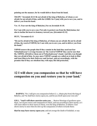 pointing out the manner, for he would deliver them from his hand.
TRAPP, "Jeremiah 42:11 Be not afraid of the king of Babylon, of whom ye are
afraid; be not afraid of him, saith the LORD: for I [am] with you to save you, and to
deliver you from his hand.
Ver. 11. Fear not the king of Babylon.] See on Jeremiah 41:18.
For I am with you to save you.] Not only to protect you from the Babylonian, but
also to incline his heart to clemency toward you. [Jeremiah 42:12]
PETT, "Jeremiah 42:11
“Do not be afraid of the king of Babylon, of whom you are afraid. Do not be afraid
of him, the word of YHWH, for I am with you to save you, and to deliver you from
his hand.”
YHWH assures the people that if they remain in the land they need not fear
Nebuchadrezzar’s revenge because on ‘the word of YHWH’ they can be sure that
He, YHWH, will deliver them out of Nebuchadrezzar’s hand. And this even though
they are afraid of him. So once more YHWH’s people are called on to look to Him
and trust Him to be their Deliverer and Saviour, and act accordingly, with the
promise that if they are obedient they will enjoy His full protection.
12 I will show you compassion so that he will have
compassion on you and restore you to your land.’
BARNES, "Or, I will give you compassion before (i. e., obtain pity from) the king of
Babylon, and “he shall have mercy upon you, and let you dwell upon your own soil.”
GILL, "And I will show mercies unto you,.... Bestow blessings of goodness upon
them, out of pure mercy and compassion to them, and not according to their merits; or I
will cause others to show mercy to them, even the king of Babylon, as follows: God
shows mercy to men when he stirs up the compassion of others towards them:
that he may have mercy upon you; and not avenge the death of Gedaliah, or any
44
 