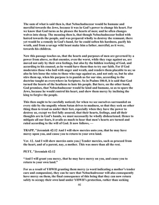The sum of what is said then is, that Nebuchadnezzar would be humane and
merciful towards the Jews, because it was in God’s power to change his heart. For
we know that God turns as he pleases the hearts of men; and he often changes
wolves into sheep. The meaning then is, that though Nebuchadnezzar boiled with
hatred towards the people, and was prepared wholly to destroy the remnant, there
yet would be a remedy in God’s hand, for he could soften his hardness, pacify his
wrath, and from a savage wild beast make him a father, merciful, as it were,
towards his children.
Now this passage teaches us, that the hearts and purposes of men are governed by a
power from above, so that enemies, even the worst, while they rage against us, are
moved not only by their own feelings, but also by the hidden working of God, and
according to his counsel, as he would have them thus to try our faith. For if God
moderates those who boil with anger and wrath, and renders them placable to us; so
also he lets loose the reins to those who rage against us, and not only so, but he also
stirs them up, when his purpose is to punish us for our sins, according to the
doctrine taught us everywhere in Scripture. So in Psalms 106:0, it is said that God
turned the hearts of the heathens to hate his people. But here, on the other hand,
God promises, that Nebuchadnezzar would be kind and humane, so as to spare the
Jews, because he would control his heart, and shew them mercy by inclining the
king to forgive the people.
This then ought to be carefully noticed; for when we see ourselves surrounded on
every side by the ungodly whom Satan drives to madness, so that they seek no other
thing than to tread us under their feet, especially when they have the power to
destroy us, except we feel fully assured, that their hearts, feelings, and all their
thoughts are in God’s hands, we must necessarily be wholly disheartened. Hence to
mitigate all our fears, it avails us much to hear that men’s hearts are turned and
ruled according to the will of God. It now follows, —
TRAPP, "Jeremiah 42:12 And I will shew mercies unto you, that he may have
mercy upon you, and cause you to return to your own land.
Ver. 12. And I will shew mercies unto you.] Tender mercies, such as proceed from
the heart, and of a parent, nay, a mother. This was more than all the rest.
PETT, "Jeremiah 42:12
“And I will grant you mercy, that he may have mercy on you, and cause you to
return to your own land.”
For as a result of YHWH granting them mercy (a word indicating a mother’s tender
care and compassion), they can be sure that Nebuchadrezzar will also consequently
have mercy on them, the final consequence of this being that they can now return
safely to occupy their own land under YHWH’s protection, rather than seeking
46
 