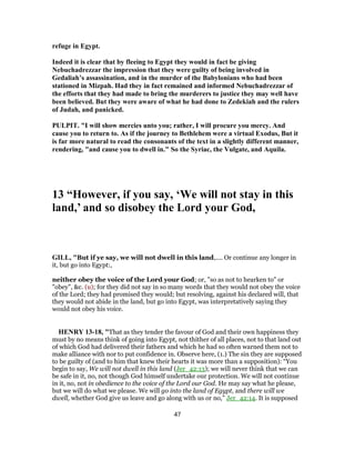 refuge in Egypt.
Indeed it is clear that by fleeing to Egypt they would in fact be giving
Nebuchadrezzar the impression that they were guilty of being involved in
Gedaliah’s assassination, and in the murder of the Babylonians who had been
stationed in Mizpah. Had they in fact remained and informed Nebuchadrezzar of
the efforts that they had made to bring the murderers to justice they may well have
been believed. But they were aware of what he had done to Zedekiah and the rulers
of Judah, and panicked.
PULPIT. "I will show mercies unto you; rather, I will procure you mercy. And
cause you to return to. As if the journey to Bethlehem were a virtual Exodus, But it
is far more natural to read the consonants of the text in a slightly different manner,
rendering, "and cause you to dwell in." So the Syriac, the Vulgate, and Aquila.
13 “However, if you say, ‘We will not stay in this
land,’ and so disobey the Lord your God,
GILL, "But if ye say, we will not dwell in this land,.... Or continue any longer in
it, but go into Egypt:,
neither obey the voice of the Lord your God; or, "so as not to hearken to" or
"obey", &c. (u); for they did not say in so many words that they would not obey the voice
of the Lord; they had promised they would; but resolving, against his declared will, that
they would not abide in the land, but go into Egypt, was interpretatively saying they
would not obey his voice.
HENRY 13-18, "That as they tender the favour of God and their own happiness they
must by no means think of going into Egypt, not thither of all places, not to that land out
of which God had delivered their fathers and which he had so often warned them not to
make alliance with nor to put confidence in. Observe here, (1.) The sin they are supposed
to be guilty of (and to him that knew their hearts it was more than a supposition): “You
begin to say, We will not dwell in this land (Jer_42:13); we will never think that we can
be safe in it, no, not though God himself undertake our protection. We will not continue
in it, no, not in obedience to the voice of the Lord our God. He may say what he please,
but we will do what we please. We will go into the land of Egypt, and there will we
dwell, whether God give us leave and go along with us or no,” Jer_42:14. It is supposed
47
 