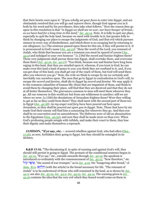 that their hearts were upon it: “If you wholly set your faces to enter into Egypt, and are
obstinately resolved that you will go and sojourn there, though God oppose you in it
both by his word and by his providence, then take what follows.” Now the reason they go
upon in this resolution is that “in Egypt we shall see no war, nor have hunger of bread,;
as we have had for a long time in this land,” Jer_42:14. Note, It is folly to quit our place,
especially to quit the holy land, because we meet with trouble in it; but greater folly to
think by changing our place to escape the judgments of God, and that evil which pursues
sinners in every way of disobedience, and which there is no escaping but by returning to
our allegiance. (2.) The sentence passed upon them for this sin, if they will persist in it. It
is pronounced in God's name (Jer_42:15): “Hear the word of the Lord, you remnant of
Judah, who think that because you are a remnant you must be spared of course (Jer_
42:2) and indulged in your own humour.” [1.] Did the sword and famine frighten them?
Those very judgments shall pursue them into Egypt, shall overtake them, and overcome
them there (Jer_42:16, Jer_42:17): “You think, because war and famine have long been
raging in this land, that they are entailed upon it; whereas, if you trust in God, he can
make even this land a land of peace to you; you think they are confined to it, and, if you
can get clear of this land, you shall get out of the reach of them, but God will send them
after you wherever you go.” Note, the evils we think to escape by sin we certainly and
inevitably run ourselves upon. The men that go to Egypt in contradiction to God's will, to
escape the sword and famine, shall die in Egypt by sword and famine. We may apply it
to the common calamities of human life; those that are impatient of them, and think to
avoid them by changing their place, will find that they are deceived and that they do not
at all better themselves. The grievances common to men will meet them wherever they
go. All our removes in this world are but from one wilderness to another; still we are
where we were. [2.] Did the desolations of Jerusalem frighten them? Were they willing
to get as far as they could from them? They shall meet with the second part of them too
in Egypt (Jer_42:18): As my anger and fury have been poured out here upon
Jerusalem, so they shall be poured out upon you in Egypt. Note, Those that have by sin
made God their enemy will find him a consuming fire wherever they go. And then you
shall be an execration and an astonishment. The Hebrews were of old an abomination
to the Egyptians (Gen_43:32), and now they shall be made more so than ever. When
God's professing people mingle with infidels, and make their court to them, they lose
their dignity and make themselves a reproach.
JAMISON, "if ye say, etc. — avowed rebellion against God, who had often (Deu_
17:16), as now, forbidden their going to Egypt, lest they should be entangled in its
idolatry.
K&D 13-16, "The threatening if, in spite of warning and against God's will, they
should still persist in going to Egypt. The protasis of the conditional sentence begun in
Jer_42:13, "If ye say," etc., extends onwards through Jer_42:14; the apodosis is
introduced co-ordinately with the commencement of Jer_42:15, "Now therefore," etc.
‫ל‬ ‫ק‬ ‫ר‬ָ‫פ‬ ‫,שׁ‬ "the sound of war-trumpet," as in Jer_4:19. On "hungering after bread," cf.
Amo_8:11. ‫ם‬ ֶ‫ח‬ֶ‫ל‬ ַ‫ה‬ (with the article) is the bread necessary for life. "The remnant of
Judah" is to be understood of those who still remained in the land, as is shown by Jer_
42:2; see also Jer_42:19, Jer_43:5; Jer_44:12, Jer_44:14. The warning given in Jer_
42:16 contains the idea that the very evil which they feared would come on them in
48
 