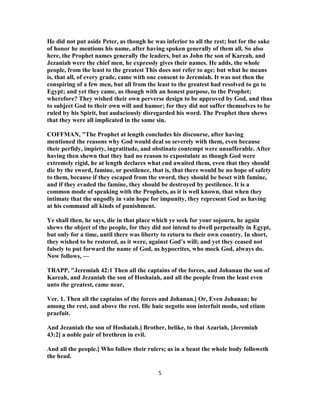 He did not put aside Peter, as though he was inferior to all the rest; but for the sake
of honor he mentions his name, after having spoken generally of them all. So also
here, the Prophet names generally the leaders, but as John the son of Kareah, and
Jezaniah were the chief men, he expressly gives their names. He adds, the whole
people, from the least to the greatest This does not refer to age; but what he means
is, that all, of every grade, came with one consent to Jeremiah. It was not then the
conspiring of a few men, but all from the least to the greatest had resolved to go to
Egypt; and yet they came, as though with an honest purpose, to the Prophet;
wherefore? They wished their own perverse design to be approved by God, and thus
to subject God to their own will and humor; for they did not suffer themselves to be
ruled by his Spirit, but audaciously disregarded his word. The Prophet then shews
that they were all implicated in the same sin.
COFFMAN, "The Prophet at length concludes his discourse, after having
mentioned the reasons why God would deal so severely with them, even because
their perfidy, impiety, ingratitude, and obstinate contempt were unsufferable. After
having then shewn that they had no reason to expostulate as though God were
extremely rigid, he at length declares what end awaited them, even that they should
die by the sword, famine, or pestilence, that is, that there would be no hope of safety
to them, because if they escaped from the sword, they should be beset with famine,
and if they evaded the famine, they should be destroyed by pestilence. It is a
common mode of speaking with the Prophets, as it is well known, that when they
intimate that the ungodly in vain hope for impunity, they represent God as having
at his command all kinds of punishment.
Ye shall then, he says, die in that place which ye seek for your sojourn, he again
shews the object of the people, for they did not intend to dwell perpetually in Egypt,
but only for a time, until there was liberty to return to their own country. In short,
they wished to be restored, as it were, against God’s will; and yet they ceased not
falsely to put forward the name of God, as hypocrites, who mock God, always do.
Now follows, —
TRAPP, "Jeremiah 42:1 Then all the captains of the forces, and Johanan the son of
Kareah, and Jezaniah the son of Hoshaiah, and all the people from the least even
unto the greatest, came near,
Ver. 1. Then all the captains of the forces and Johanan.] Or, Even Johanan; he
among the rest, and above the rest. Ille huic negotio non interfuit modo, sed etiam
praefuit.
And Jezaniah the son of Hoshaiah.] Brother, belike, to that Azariah, [Jeremiah
43:2] a noble pair of brethren in evil.
And all the people.] Who follow their rulers; as in a beast the whole body followeth
the head.
5
 