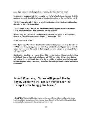 gone right on down into Egypt after a warning like this; but they went!
No comment is appropriate here except a word of grief and disappointment that the
remnant of Judah should have been so blindly disobedient to the word of the Lord.
TRAPP, "Jeremiah 42:13 But if ye say, We will not dwell in this land, neither obey
the voice of the LORD your God,
Ver. 13. But if ye say, We will not dwell in this land.] Because more barren than
Egypt, and besides beset with many and mighty enemies
Neither obey the voice of the Lord your God.] Which you ought to do, whatever
come of it, since rebellion is as witchcraft. [1 Samuel 15:22-23]
PETT, "Jeremiah 42:13-14
“But if you say, ‘We will not dwell in this land,’ so that you do not obey the voice of
YHWH your God, saying, ‘No, but we will go into the land of Egypt, where we will
see no war, nor hear the sound of the trumpet, nor have hunger of bread, and there
will we dwell,’ ”
On the other hand they are warned that if they refuse to take this option of dwelling
in the land, thereby flagrantly disobeying YHWH, but rather declare that that they
will go into Egypt and dwell there in order to avoid war and the sound of war, and
in order to avoid hunger, then they must face the consequences which he is about to
pronounce.
14 and if you say, ‘No, we will go and live in
Egypt, where we will not see war or hear the
trumpet or be hungry for bread,’
BARNES, "Egypt had lost the battle of Carchemish, but it had not been the scene
itself of military operations; while Judaea, from the date of the battle of Megiddo, had
perpetually been exposed to the actual horrors of war.
50
 