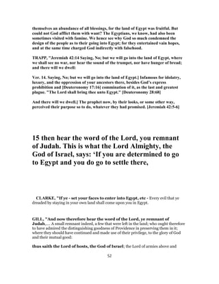 themselves an abundance of all blessings, for the land of Egypt was fruitful. But
could not God afflict them with want? The Egyptians, we know, had also been
sometimes visited with famine. We hence see why God so much condemned the
design of the people as to their going into Egypt; for they entertained vain hopes,
and at the same time charged God indirectly with falsehood.
TRAPP, "Jeremiah 42:14 Saying, No; but we will go into the land of Egypt, where
we shall see no war, nor hear the sound of the trumpet, nor have hunger of bread;
and there will we dwell:
Ver. 14. Saying, No; but we will go into the land of Egypt.] Infamous for idolatry,
luxury, and the oppression of your ancestors there, besides God’s express
prohibition and [Deuteronomy 17:16] commination of it, as the last and greatest
plague. "The Lord shall bring thee unto Egypt." [Deuteronomy 28:68]
And there will we dwell.] The prophet now, by their looks, or some other way,
perceived their purpose so to do, whatever they had promised. [Jeremiah 42:5-6]
15 then hear the word of the Lord, you remnant
of Judah. This is what the Lord Almighty, the
God of Israel, says: ‘If you are determined to go
to Egypt and you do go to settle there,
CLARKE, "If ye - set your faces to enter into Egypt, etc - Every evil that ye
dreaded by staying in your own land shall come upon you in Egypt.
GILL, "And now therefore hear the word of the Lord, ye remnant of
Judah,.... A small remnant indeed, a few that were left in the land; who ought therefore
to have admired the distinguishing goodness of Providence in preserving them in it;
where they should have continued and made use of their privilege, to the glory of God
and their mutual good:
thus saith the Lord of hosts, the God of Israel; the Lord of armies above and
52
 