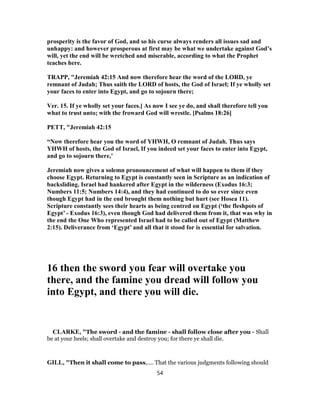 prosperity is the favor of God, and so his curse always renders all issues sad and
unhappy: and however prosperous at first may be what we undertake against God’s
will, yet the end will be wretched and miserable, according to what the Prophet
teaches here.
TRAPP, "Jeremiah 42:15 And now therefore hear the word of the LORD, ye
remnant of Judah; Thus saith the LORD of hosts, the God of Israel; If ye wholly set
your faces to enter into Egypt, and go to sojourn there;
Ver. 15. If ye wholly set your faces.] As now I see ye do, and shall therefore tell you
what to trust unto; with the froward God will wrestle. [Psalms 18:26]
PETT, "Jeremiah 42:15
“Now therefore hear you the word of YHWH, O remnant of Judah. Thus says
YHWH of hosts, the God of Israel, If you indeed set your faces to enter into Egypt,
and go to sojourn there,’
Jeremiah now gives a solemn pronouncement of what will happen to them if they
choose Egypt. Returning to Egypt is constantly seen in Scripture as an indication of
backsliding. Israel had hankered after Egypt in the wilderness (Exodus 16:3;
Numbers 11:5; Numbers 14:4), and they had continued to do so ever since even
though Egypt had in the end brought them nothing but hurt (see Hosea 11).
Scripture constantly sees their hearts as being centred on Egypt (‘the fleshpots of
Egypt’ - Exodus 16:3), even though God had delivered them from it, that was why in
the end the One Who represented Israel had to be called out of Egypt (Matthew
2:15). Deliverance from ‘Egypt’ and all that it stood for is essential for salvation.
16 then the sword you fear will overtake you
there, and the famine you dread will follow you
into Egypt, and there you will die.
CLARKE, "The sword - and the famine - shall follow close after you - Shall
be at your heels; shall overtake and destroy you; for there ye shall die.
GILL, "Then it shall come to pass,.... That the various judgments following should
54
 