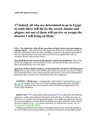 could offer them no security.
17 Indeed, all who are determined to go to Egypt
to settle there will die by the sword, famine and
plague; not one of them will survive or escape the
disaster I will bring on them.’
GILL, "So shall it be with all the men that set their faces to go into Egypt to
sojourn there,.... Not all that went into Egypt, but all that were resolutely set upon it;
that were obstinately bent to go there, and did go, contrary to the express command of
God; for otherwise there were some that were forced to go against their wills, as
Jeremiah, Baruch, and no doubt others:
they shall die by the sword, by the famine, and by the pestilence; three of the
Lord's sore judgments; some should die by one, and some by another, and some by a
third; all should die by one or the other:
and none of them shall remain or escape from the evil that I will bring upon
them; that is, none of those who wilfully, and of their own accord, went down to Egypt;
they all perished there, none could escape the hand of God, or the evil he determined to
bring upon them; which is to be understood of the above judgments.
JAMISON, "all the men — excepting the “small number” mentioned (Jer_44:14,
Jer_44:28); namely, those who were forced into Egypt against their will, Jeremiah,
Baruch, etc., and those who took Jeremiah’s advice and fled from Egypt before the
arrival of the Chaldeans.
K&D17-22m "‫יוּ‬ ְ‫ה‬ִ‫י‬ ְ‫,ו‬ used instead of the impersonal ‫ָה‬‫י‬ ָ‫ה‬ ְ‫,ו‬ is referred to the following
subject by a rather unusual kind of attraction; cf. Ewald, §345, b. All the men who set
their faces, i.e., intend, to go to Egypt shall perish; not a single one shall escape the evil;
for the same judgment of wrath which has befallen Jerusalem shall also come on those
who flee to Egypt; cf. Jer_7:20. On the expression "ye shall become a curse," etc., cf.
Jer_24:9; Jer_25:18; Jer_29:18.
Taking for granted that the leaders of the people will not obey, Jeremiah appends to
the word of the Lord an earnest address, in which several points are specially insisted
56
 