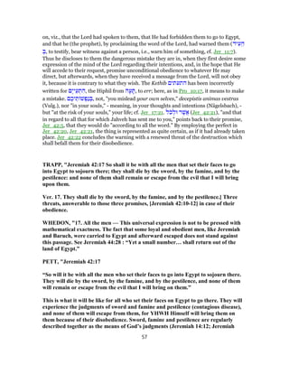 on, viz., that the Lord had spoken to them, that He had forbidden them to go to Egypt,
and that he (the prophet), by proclaiming the word of the Lord, had warned them (‫יד‬ ִ‫ע‬ ֵ‫ה‬
ְ‫,בּ‬ to testify, bear witness against a person, i.e., warn him of something, cf. Jer_11:7).
Thus he discloses to them the dangerous mistake they are in, when they first desire some
expression of the mind of the Lord regarding their intentions, and, in the hope that He
will accede to their request, promise unconditional obedience to whatever He may
direct, but afterwards, when they have received a message from the Lord, will not obey
it, because it is contrary to what they wish. The Kethib ‫התעתים‬ has been incorrectly
written for ‫ֶם‬‫י‬‫י‬ֵ‫ע‬ ְ‫ת‬ ִ‫,ה‬ the Hiphil from ‫ה‬ָ‫ע‬ ָ‫,תּ‬ to err; here, as in Pro_10:17, it means to make
a mistake. ‫ם‬ ֶ‫יכ‬ ֵ‫ת‬ ‫שׁ‬ ְ‫ַפ‬‫נ‬ ְ‫,בּ‬ not, "you mislead your own selves," decepistis animas vestras
(Vulg.), nor "in your souls," - meaning, in your thoughts and intentions (Nägelsbach), -
but "at the risk of your souls," your life; cf. Jer_17:21. ‫ֹל‬‫כ‬ ְ‫וּל‬ ‫ר‬ֶ‫ֲשׁ‬‫א‬ (Jer_42:21), "and that
in regard to all that for which Jahveh has sent me to you," points back to their promise,
Jer_42:5, that they would do "according to all the word." By employing the perfect in
Jer_42:20, Jer_42:21, the thing is represented as quite certain, as if it had already taken
place. Jer_42:22 concludes the warning with a renewed threat of the destruction which
shall befall them for their disobedience.
TRAPP, "Jeremiah 42:17 So shall it be with all the men that set their faces to go
into Egypt to sojourn there; they shall die by the sword, by the famine, and by the
pestilence: and none of them shall remain or escape from the evil that I will bring
upon them.
Ver. 17. They shall die by the sword, by the famine, and by the pestilence.] Three
threats, answerable to those three promises, [Jeremiah 42:10-12] in case of their
obedience.
WHEDON, "17. All the men — This universal expression is not to be pressed with
mathematical exactness. The fact that some loyal and obedient men, like Jeremiah
and Baruch, were carried to Egypt and afterward escaped does not stand against
this passage. See Jeremiah 44:28 : “Yet a small number… shall return out of the
land of Egypt.”
PETT, "Jeremiah 42:17
“So will it be with all the men who set their faces to go into Egypt to sojourn there.
They will die by the sword, by the famine, and by the pestilence, and none of them
will remain or escape from the evil that I will bring on them.”
This is what it will be like for all who set their faces on Egypt to go there. They will
experience the judgments of sword and famine and pestilence (contagious disease),
and none of them will escape from them, for YHWH Himself will bring them on
them because of their disobedience. Sword, famine and pestilence are regularly
described together as the means of God’s judgments (Jeremiah 14:12; Jeremiah
57
 