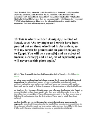 21:7; Jeremiah 21:9; Jeremiah 24:10; Jeremiah 27:8; Jeremiah 27:13; Jeremiah
29:17-18; Jeremiah 32:24; Jeremiah 32:36; Jeremiah 34:17; Jeremiah 38:2;
Jeremiah 44:13; Ezekiel 5:12; Ezekiel 5:17; Ezekiel 6:11-12; Ezekiel 7:15; Ezekiel
12:16). In Ezekiel 14:21, where they are supplemented by wild beasts, they represent
YHWH’s four judgments. They were the killers of the ancient world. And he
emphasises that none will escape these judgments.
18 This is what the Lord Almighty, the God of
Israel, says: ‘As my anger and wrath have been
poured out on those who lived in Jerusalem, so
will my wrath be poured out on you when you go
to Egypt. You will be a curse[b] and an object of
horror, a curse[c] and an object of reproach; you
will never see this place again.’
GILL, "For thus saith the Lord of hosts, the God of Israel,.... See Gill on Jer_
42:15;
as mine anger and my fury hath been poured forth upon the inhabitants of
Jerusalem; like a large hasty shower of rain; or rather like melted metal, which
suddenly and swiftly runs, and spreads itself, and burns and consumes with a violent
heat; such was the wrath of God on Jerusalem, in the destruction of it by the Chaldeans:
so shall my fury be poured forth upon you, when ye shall enter into Egypt; as
soon as they had well got there, quickly after they were settled there; for it was in the
time of the then present king of Egypt, Pharaohhophra, and by the then present king of
Babylon, Nebuchadnezzar, that the destruction of Egypt was, in which these Jews
suffered:
and ye shall be an execration, and an astonishment, and a curse, and a
reproach; men should be astonished at the hand of God upon them, reproach them for
their sins; and when they made any imprecation on themselves, it would be in this form,
if it be so, let the same calamities come upon me as upon the Jews in Egypt:
58
 