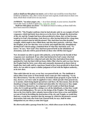 and ye shall see this place no more; and so their case would be worse than their
brethren in Babylon; who, after a term of years were expired, would return to their own
land, which these would never see any more.
JAMISON, "As mine anger, etc. — As ye have already, to your sorrow, found Me
true to My word, so shall ye again (Jer_7:20; Jer_18:16).
shall see this place no more — Ye shall not return to Judea, as those shall who
have been removed to Babylon.
CALVIN, "The Prophet confirms what he had already said, by an example of God’s
vengeance, which had lately been shewn as to the Jews; for though the destruction
of the city and the Temple had been often predicted to them, they yet had become
torpid as to God’s threatenings. God, however, after having delayed for a long time,
at length executed what he had threatened. They had titan seen that dreadful
example, which ought to have filled them, and also their posterity, with fear. Then
the Prophet, as he saw that they were so tardy and stupid that they thoughtlessly
derided God’s threat-enings, reminded them of what they had lately seen. “Ye
know,” he says, “how God’s fury had been poured forth on the inhabitants of
Jerusalem, such also will be poured forth on those who will flee into Egypt.”
Now Jeremiah was able to speak with authority, as he had been the herald of that
vengeance now mentioned. If any other had declared in God’s name what had
happened, they might have objected and said, that they had indeed been justly
punished by God, but that it did not hence follow flint what he said was true; but as
the Prophet had for forty years often and constantly denounced on them what at
length they had really and by experience found to have been predicted to them from
above, he was able to repeat a similar judgment of God with the highest authority,
as he now does.
Thus saith Jehovah, he says, as my fury was poured forth, etc. The similitude is
taken either from water or from metals: hence some give this rendering, “As my
fury flowed down;” but the verb used by Jeremiah means properly to pour forth. It
may, however, as I have said, be applied to water, which spreads when poured out,
or to metals, which being liquid spread here and there. He then means, that all who
should go to Egypt would be wretched and miserable; for wheresoever they might
try to withdraw themselves, the vengeance of God would yet find them though
exiles, for it would spread like a deluge over all the inhabitants, so that they would
in vain seek hiding-places. We now see the design of the Prophet. The meaning is,
that as the Jews had by their calamity known him to have been a true and faithful
servant of God in foretelling the destruction of the city and Temple, so would they
find now, except they repented, that the message by which he threatened a second
destruction, had come also from God. Poured forth, he says, shall be mine
indignation on you when ye come into Egypt
He afterwards adds a passage from the Law, which often occurs in the Prophets,
59
 