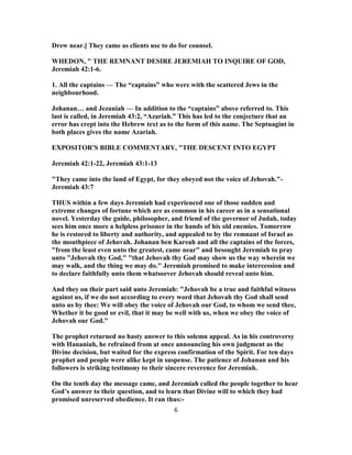 Drew near.] They came as clients use to do for counsel.
WHEDON, " THE REMNANT DESIRE JEREMIAH TO INQUIRE OF GOD,
Jeremiah 42:1-6.
1. All the captains — The “captains” who were with the scattered Jews in the
neighbourhood.
Johanan… and Jezaniah — In addition to the “captains” above referred to. This
last is called, in Jeremiah 43:2, “Azariah.” This has led to the conjecture that an
error has crept into the Hebrew text as to the form of this name. The Septuagint in
both places gives the name Azariah.
EXPOSITOR'S BIBLE COMMENTARY, "THE DESCENT INTO EGYPT
Jeremiah 42:1-22, Jeremiah 43:1-13
"They came into the land of Egypt, for they obeyed not the voice of Jehovah."-
Jeremiah 43:7
THUS within a few days Jeremiah had experienced one of those sudden and
extreme changes of fortune which are as common in his career as in a sensational
novel. Yesterday the guide, philosopher, and friend of the governor of Judah, today
sees him once more a helpless prisoner in the hands of his old enemies. Tomorrow
he is restored to liberty and authority, and appealed to by the remnant of Israel as
the mouthpiece of Jehovah. Johanan ben Kareah and all the captains of the forces,
"from the least even unto the greatest, came near" and besought Jeremiah to pray
unto "Jehovah thy God," "that Jehovah thy God may show us the way wherein we
may walk, and the thing we may do." Jeremiah promised to make intercession and
to declare faithfully unto them whatsoever Jehovah should reveal unto him.
And they on their part said unto Jeremiah: "Jehovah be a true and faithful witness
against us, if we do not according to every word that Jehovah thy God shall send
unto us by thee: We will obey the voice of Jehovah our God, to whom we send thee,
Whether it be good or evil, that it may be well with us, when we obey the voice of
Jehovah our God."
The prophet returned no hasty answer to this solemn appeal. As in his controversy
with Hananiah, he refrained from at once announcing his own judgment as the
Divine decision, but waited for the express confirmation of the Spirit. For ten days
prophet and people were alike kept in suspense. The patience of Johanan and his
followers is striking testimony to their sincere reverence for Jeremiah.
On the tenth day the message came, and Jeremiah called the people together to hear
God’s answer to their question, and to learn that Divine will to which they had
promised unreserved obedience. It ran thus:-
6
 